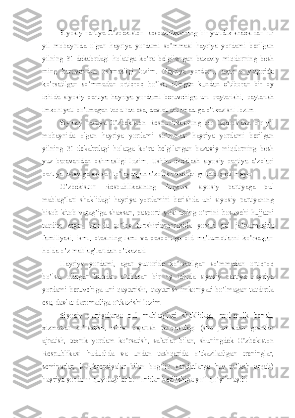 Siyosiy partiya O’zbekiston Respublikasining bir yuridik shaxsidan bir
yil   mobaynida   olgan   hayriya   yordami   so’mmasi   hayriya   yordami   berilgan
yilning   31-dekabrdagi   holatiga   ko’ra   belgilangan   bazaviy   miqdorning   besh
ming   baravaridan   oshmasligi   lozim.   Hayriya   yordami,   agar   u   yuqorida
ko’rsatilgan   so’mmadan   ortiqroq   bo’lsa,   olingan   kundan   e’tiboran   bir   oy
ichida   siyosiy   partiya   hayriya   yordami   beruvchiga   uni   qaytarishi,   qaytarish
imkoniyati bo’lmagan taqdirda esa, davlat daromadiga o’tkazishi lozim.
Siyosiy   partiya   O’zbekiston   Respublikasining   bir   fuqarosidan   bir   yil
mobaynida   olgan   hayriya   yordami   so’mmasi   hayriya   yordami   berilgan
yilning   31-dekabrdagi   holatga   ko’ra   belgilangan   bazaviy   miqdorning   besh
yuz   baravaridan   oshmasligi   lozim.   Ushbu   cheklash   siyosiy   partiya   a’zolari
partiya ustaviga asosan to’laydigan a’zolik badallariga tatbiq etilmaydi.
O’zbekiston   Respublikasining   fuqarosi   siyosiy   partiyaga   pul
mablag’lari   shaklidagi   hayriya   yordamini   berishda   uni   siyosiy   partiyaning
hisob-kitob varag’iga shaxsan, pasporti yoki uning o’rnini bosuvchi hujjatni
taqdim   etgan   hamda   to’lov   topshiriqnomasida   yoxud   pul   jo’natmasida
familiyasi,   ismi,   otasining   ismi   va   pasportiga   oid   ma’lumotlarni   ko’rsatgan
holda o’z mablag’laridan o’tkazadi.
Hayriya   yordami,   agar   yuqorida   ko’rsatilgan   so’mmadan   ortiqroq
bo’lsa,   olingan   kundan   e’tiboran   bir   oy   ichida   siyosiy   partiya   hayriya
yordami beruvchiga uni qaytarishi, qaytarish imkoniyati bo’lmagan taqdirda
esa, davlat daromadiga o’tkazishi lozim.
Siyosiy   partiyalarga   pul   mablag’lari   shaklidagi,   mol-mulk   berish,
xizmatlar   ko’rsatish,   ishlar   bajarish   tariqasidagi   (shu   jumladan   grantlar
ajratish,   texnik   yordam   ko’rsatish,   safarlar   bilan,   shuningdek   O’zbekiston
Respublikasi   hududida   va   undan   tashqarida   o’tkaziladigan   treninglar,
seminarlar,   konferensiyalar   bilan   bog’liq   xarajatlarga   haq   to’lash   orqali)
hayriya yordami quyidagilar tomonidan berilishiga yo’l qo’yilmaydi: 