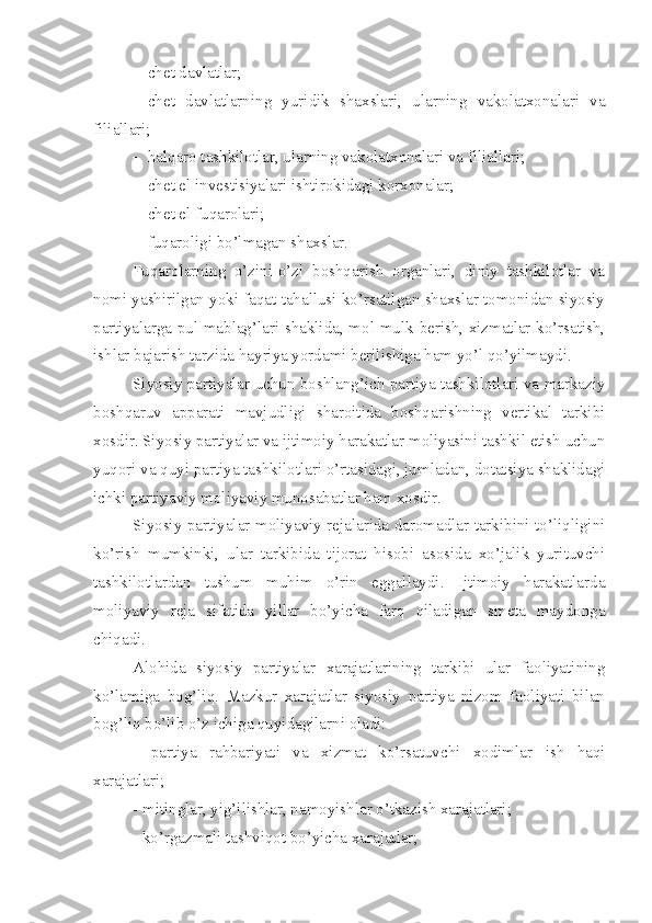  chet davlatlar;
 chet   davlatlarning   yuridik   shaxslari,   ularning   vakolatxonalari   va
filiallari;
 halqaro tashkilotlar, ularning vakolatxonalari va filiallari;
 chet el investisiyalari ishtirokidagi korxonalar;
 chet el fuqarolari;
 fuqaroligi bo’lmagan shaxslar. 
Fuqarolarning   o’zini-o’zi   boshqarish   organlari,   diniy   tashkilotlar   va
nomi yashirilgan yoki faqat tahallusi ko’rsatilgan shaxslar tomonidan siyosiy
partiyalarga pul mablag’lari shaklida, mol-mulk berish, xizmatlar ko’rsatish,
ishlar bajarish tarzida hayriya yordami berilishiga ham yo’l qo’yilmaydi.
Siyosiy partiyalar uchun boshlang’ich partiya tashkilotlari va markaziy
boshqaruv   apparati   mavjudligi   sharoitida   boshqarishning   vertikal   tarkibi
xosdir. Siyosiy partiyalar va ijtimoiy harakatlar moliyasini tashkil etish uchun
yuqori va quyi partiya tashkilotlari o’rtasidagi, jumladan, dotatsiya shaklidagi
ichki partiyaviy moliyaviy munosabatlar ham xosdir. 
Siyosiy partiyalar moliyaviy rejalarida daromadlar tarkibini to’liqligini
ko’rish   mumkinki,   ular   tarkibida   tijorat   hisobi   asosida   xo’jalik   yurituvchi
tashkilotlardan   tushum   muhim   o’rin   eggallaydi.   Ijtimoiy   harakatlarda
moliyaviy   reja   sifatida   yillar   bo’yicha   farq   qiladigan   smeta   maydonga
chiqadi. 
Alohida   siyosiy   partiyalar   xarajatlarining   tarkibi   ular   faoliyatining
ko’lamiga   bog’liq.   Mazkur   xarajatlar   siyosiy   partiya   nizom   faoliyati   bilan
bog’liq bo’lib o’z ichiga quyidagilarni oladi:
-   partiya   rahbariyati   va   xizmat   ko’rsatuvchi   xodimlar   ish   haqi
xarajatlari;
- mitinglar, yig’ilishlar, namoyishlar o’tkazish xarajatlari;
- ko’rgazmali tashviqot bo’yicha xarajatlar; 