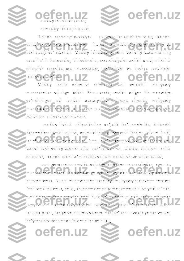 - moddiy ishlab chiqarish;
- nomoddiy ishlab chiqarish. 
Birinchi   sohaning   xususiyati   –   bu   tovar   ishlab   chiqarishdir,   ikkinchi
sohaning   o’ziga   xos   xususiyati   –   bu   turli   xizmatlar   (ijtimoiy,   maishiy   va
boshqalar)   ko’rsatishdir.   Moddiy   ishlab   chiqarishni   tashkiliy   tuzulmasining
asosi   bo’lib   korxonalar,   birlashmalar,   assotsiasiyalar   tashkil   etadi,   noishlab
chiqarish   sohasida   esa,   muassasalar,   tashkilotlar   va   boshqa   tuzulmalar
faoliyat ko’rsatadi. 
Moddiy   ishlab   chiqarish   sohalarida   turli   xarakterli   moliyaviy
munosabatlar   vujudga   keladi.   Shu   asosda,   tashkil   etilgan   bir   maqsadga
yo’naltirilgan   pul   fondlari   xususiyatini   inobatga   olganda,   moliyaviy
munosabatlar   tizimida   bir   turdagi   pul   munosabatlarga   nisbatan   quyidagi
guruhlarni birlashtirish mumkin.
–   moddiy   ishlab   chiqarishning   xo’jalik   bo’linmalarida   birlamchi
daromadlarni shakllantirish, xo’jalik ichidagi maqsadli fondlar - nizom fondi,
ishlab   chiqarishni   rivojlantirish   fondi,   rag’batlantirish   fondi   va   boshqalarni
tashkil   etish   va   foydalanish   bilan   bog’liq   bo’lgan.   Ulardan   bir   qismi   ishlab
chiqarish, ikkinchi qismi ta’minot ehtiyojlarni qondirish uchun ishlatiladi;
–   turli   korxonalar   orasida   vujudga   keladigan   munosabatlar,   agar   bu
munosabatlar taqsimlash xarakteriga ega bo’lsa, lekin almashtirishga xizmat
qiluvchi emas. Bu pul munosabatlari asosidagi moliyaviy resurslarni harakati
fond shaklida emas, balki, shartnomalar bo’yicha jarimalar olish yoki to’lash,
turli birlashmalar qatnashchilarini badal to’lovlarini to’lashi, ishlab chiqarish
jarayonlarini   kooperatsiyalashdan   tushgan   foydani   taqsimlashda   ularni
ishtirok etishi, aksiya va obligatsiyalarga mablag’larni investisiyalash va ular
bo’yicha dividendlar va foizlar olish va h. k. ; 