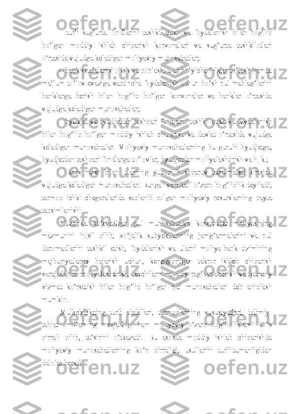 –   turli   sug’urta   fondlarini   tashkil   etish   va   foydalanish   bilan   bog’liq
bo’lgan   moddiy   ishlab   chiqarish   korxonalari   va   sug’urta   tashkilotlari
o’rtasida vujudga keladigan moliyaviy munosabatlar;
– bank ssudalarini olish va qoplash, ular bo’yicha foizlar to’lash hamda
ma’lum to’lov evaziga vaqtincha foydalanish uchun bo’sh pul mablag’larini
banklarga   berish   bilan   bog’liq   bo’lgan   korxonalar   va   banklar   o’rtasida
vujudga keladigan munosabatlar;
– byudjet va byudjetdan tashqari fondlarni tashkil etish va foydalanish
bilan   bog’liq   bo’lgan   moddiy   ishlab   chiqarish   va   davlat   o’rtasida   vujudga
keladigan   munosabatlar.   Moliyaviy   munosabatlarning   bu   guruhi   byudjetga,
byudjetdan tashqari fondlarga to’lovlar, byudjetdan moliyalashtirish va h. k.;
–   korxonalar   bilan   ularning   yuqori   boshqaruv   tuzulmalari   orasida
vujudga keladigan munosabatlar. Bunga "vertikal" o’zaro bog’liqlik deyiladi,
tarmoq   ichki   chegaralarida   saqlanib   qolgan   moliyaviy   resurslarning   qayta
taqsimlanishi. 
Yuqorida   ko’rsatilgan   pul   munosabatlari   korxonalar   moliyasining
mazmunini   hosil   qilib,   xo’jalik   subyektlarining   jamg’armalarini   va   pul
daromadlarini   tashkil   etish,   foydalanish   va   ularni   moliya-bank   tizimining
majburiyatlarini   bajarish   uchun,   kengaytirilgan   takror   ishlab   chiqarish
xarajatlarini   moliyalashtirish,   ishchilarni   moddiy   rag’batlantirish   va   ijtimoiy
xizmat   ko’rsatish   bilan   bog’liq   bo’lgan   pul   munosabatlari   deb   aniqlash
mumkin. 
Mulkchilikning   turli   shakllari,   tarmoqlarning   xususiyatlari,   iqlimiy-
tabiat   omillarning   mavjudligi   ham   moliyaviy   o’zaro   bog’liqliklarni   ko’p
qirrali   qilib,   ta’sirini   o’tkazadi.   Bu   asosda   moddiy   ishlab   chiqarishda
moliyaviy   munosabatlarning   ko’p   qirraligi,   usullarini   turli-tumanligidan
dalolat beradi.  