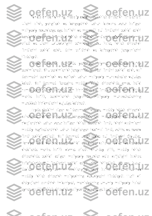 Ishlab  chiqarishning   moddiy  asosi   –   bu  ishlab  chiqarish  fondlaridir.
Ularni   olish,   yangilash   va   kengaytirish   uchun   korxona   zarur   bo’lgan
moliyaviy   resurslarga   ega   bo’lishi   va   maqsadli   pul   fondlarini   tashkil   etishi
kerak.   Maqsadli   pul   fondlari   ishlab   chiqarish   fondlarini   aylanishida   xizmat
qiladi   va   ularni   uzluksizligini   ta’minlaydi.   Bu   holat,   ishlab   chiqarish
fondlarini   tashkil   etish,   doim   to’ldirish   va   ko’paytirish   jarayonlarini
ifodalaydi. 
Ishlab   chiqarish   natijasida   yaratilgan   qiymat   sotilgandan   so’ng
taqsimlanadi.  Shu  taqsimlanish  jarayonida  ish  haqi  fondini  tashkil  etish,  sof
daromadni   taqsimlash   va   sarflash   uchun   moliyaviy   munosabatlar   vujudga
keladi.   Sof   daromad   faqatgina   moddiy   ishlab   chiqarishda   emas,   balki
nomoddiy ishlab chiqarishda ham bir nechta pul fondlarini tashkil etilishida
manba   bo’lib,   taqsimlanish   jarayonida   moliyaviy   munosabatlarning
murakkab birikmalarini vujudga keltiradi. 
Foyda   shaklini   olgan   sof   daromad   hisobiga,   moddiy   ishlab   chiqarish
sohalarida,   ishlab   chiqarishni   kengaytirish,   uni   moddiy-texnika   bazasini
rivojlantirish   uchun   zarur   bo’lgan   ishlab   chiqarish   fondi,   ishchi-xodimlarni
moddiy   rag’batlantirish   uchun   belgilangan   iste’mol   fondi,   zahira   va   rezerv
fondi   tashkil   etiladi.   Sof   daromad   umumdavlat   pul   fondlarini   (byudjet,
Pensiya   fondi   va   boshqalar)   tashkil   etilishida,   soliq   to’lovlari   va   boshqa
shakllarda   manba   bo’lib   xizmat   qiladi.   Shunday   qilib,   moddiy   ishlab
chiqarishda   tashkil   etilgan   moliyaviy   resurslar   xalq   xo’jaligini   boshqa
bo’g’inlarida   pul   fondlarini   tashkil   etish   uchun   ishlatiladi.   Bu   esa,   butun
davlatni   moliyaviy   tizimini   boshlang’ich   asosi   bo’lib   xizmat   qiladi   va
moddiy   ishlab   chiqarish   moliyasining   xususiyatini   ifodalaydi.   Turli   xil
ehtiyojlarni   qondirish   imkoniyati,   mamlakatning   umumiy   moliyaviy   holati
aynan moddiy ishlab chiqarish moliyasining holatiga bog’liqdir.  