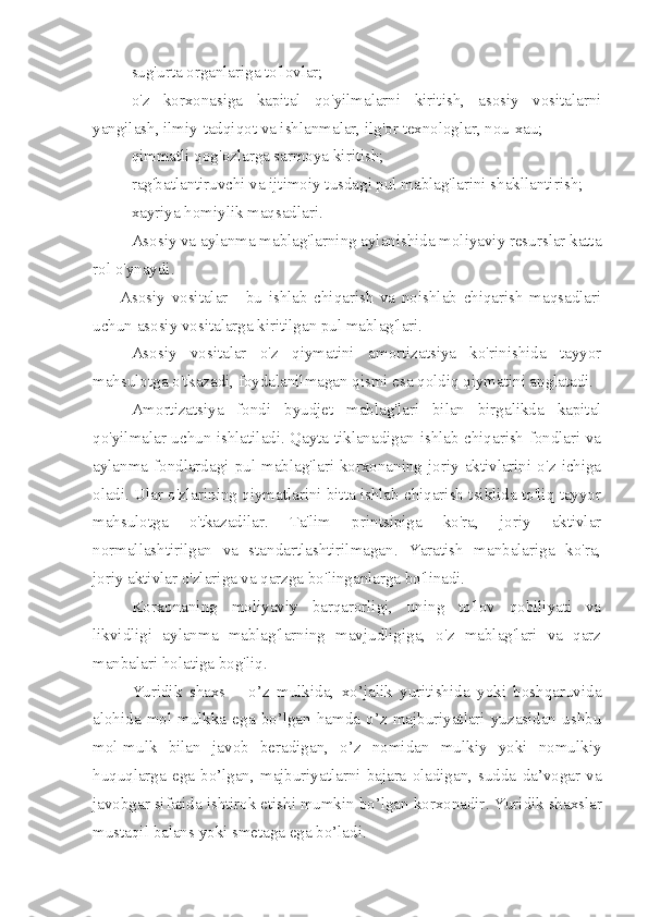 - sug'urta organlariga to'lovlar;
- o'z   korxonasiga   kapital   qo'yilmalarni   kiritish,   asosiy   vositalarni
yangilash, ilmiy-tadqiqot va ishlanmalar, ilg'or texnologlar, nou-xau;
- qimmatli qog'ozlarga sarmoya kiritish;
- rag'batlantiruvchi va ijtimoiy tusdagi pul mablag'larini shakllantirish;
- xayriya homiylik maqsadlari.
Asosiy va aylanma mablag'larning aylanishida moliyaviy resurslar katta
rol o'ynaydi.
Asosiy   vositalar   -   bu   ishlab   chiqarish   va   noishlab   chiqarish   maqsadlari
uchun asosiy vositalarga kiritilgan pul mablag'lari.
Asosiy   vositalar   o'z   qiymatini   amortizatsiya   ko'rinishida   tayyor
mahsulotga o'tkazadi, foydalanilmagan qismi esa qoldiq qiymatini anglatadi.
Amortizatsiya   fondi   byudjet   mablag'lari   bilan   birgalikda   kapital
qo'yilmalar uchun ishlatiladi. Qayta tiklanadigan ishlab chiqarish fondlari va
aylanma  fondlardagi  pul  mablag'lari  korxonaning  joriy  aktivlarini  o'z  ichiga
oladi. Ular o'zlarining qiymatlarini bitta ishlab chiqarish tsiklida to'liq tayyor
mahsulotga   o'tkazadilar.   Ta'lim   printsipiga   ko'ra,   joriy   aktivlar
normallashtirilgan   va   standartlashtirilmagan.   Yaratish   manbalariga   ko'ra,
joriy aktivlar o'zlariga va qarzga bo'linganlarga bo'linadi.
Korxonaning   moliyaviy   barqarorligi,   uning   to'lov   qobiliyati   va
likvidligi   aylanma   mablag'larning   mavjudligiga,   o'z   mablag'lari   va   qarz
manbalari holatiga bog'liq.
Yuridik   shaxs   –   o’z   mulkida,   xo’jalik   yuritishida   yoki   boshqaruvida
alohida   mol-mulkka   ega   bo’lgan   hamda   o’z   majburiyatlari   yuzasidan   ushbu
mol-mulk   bilan   javob   beradigan,   o’z   nomidan   mulkiy   yoki   nomulkiy
huquqlarga  ega   bo’lgan,   majburiyatlarni   bajara   oladigan,  sudda   da’vogar  va
javobgar sifatida ishtirok etishi mumkin b o’ lgan korxona dir .  Yuridik shaxslar
mustaqil balans yoki smetaga ega bo’ladi. 