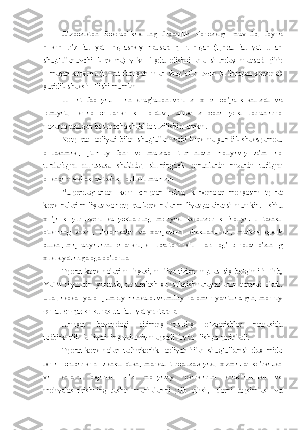 O’zbekiston   Respublikasining   fuqarolik   Kodeksiga   muvofiq,   foyda
olishni   o’z   faoliyatining   asosiy   maqsadi   qilib   olgan   (tijorat   faoliyati   bilan
shug’ullanuvchi   korxona)   yoki   foyda   olishni   ana   shunday   maqsad   qilib
olmagan korxona (tijorat faoliyati bilan shug’ullanuvchi bo’lmagan korxona)
yuridik shaxs bo’lishi mumkin. 
Tijorat   faoliyati   bilan   shug’ullanuvchi   korxona   xo’jalik   shirkati   va
jamiyati,   ishlab   chiqarish   kooperativi,   unitar   korxona   yoki   qonunlarda
nazarda tutilgan boshqacha shaklda tuzilishi mumkin. 
Notijorat faoliyati bilan shug’ullanuvchi korxona yuridik shaxs jamoat
birlashmasi,   ijtimoiy   fond   va   mulkdor   tomonidan   moliyaviy   ta’minlab
turiladigan   muassasa   shaklida,   shuningdek   qonunlarda   nazarda   tutilgan
boshqacha shaklda tashkil etilishi mumkin. 
Yuqoridagilardan   kelib   chiqqan   holda,   korxonalar   moliyasini   tijorat
korxonalari moliyasi va notijorat korxonalar moliyasiga ajratish mumkin. Ushbu
xo’jalik   yurituvchi   subyektlarning   moliyasi   tadbirkorlik   faoliyatini   tashkil
etishning   shakli,   daromadlar   va   xarajatlarni   shakllantirishi,   mulkka   egalik
qilishi, majburiyatlarni bajarishi, soliqqa tortilishi bilan bog’liq holda o’zining
xususiyatlariga ega bo’ladilar.
Tijorat   korxonalari   moliyasi,   moliya   tizimining   asosiy   bo’g’ini   bo’lib,
YaIM qiymatini yaratish, taqsimlash va ishlatish jarayonlarini qamrab oladi.
Ular, asosan yalpi ijtimoiy mahsulot va milliy daromad yaratiladigan, moddiy
ishlab chiqarish sohasida faoliyat yuritadilar.
Jamiyat   hayotidagi   ijtimoiy-iqtisodiy   o’zgarishlar   natijasida
tadbirkorlik faoliyatining yakuniy maqsadi foyda olishga qaritiladi.
Tijorat korxonalari tadbirkorlik  faoliyati bilan  shug’ullanish  davomida
ishlab   chiqarishni   tashkil   etish,   mahsulot   realizatsiyasi,   xizmatlar   ko’rsatish
va   ishlarni   bajarish,   o’z   moliyaviy   resurslarini   shakllantirish   va
moliyalashtirishning   tashqi   manbalarini   jalb   qilish,   ularni   taqsimlash   va 