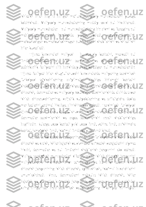 ishlatish   bilan   bog’liq   bo’lgan   ma’lum   moliyaviy   munosabatlarni   yuzaga
keltirishadi.   Moliyaviy   munosabatlarning   moddiy   asosi   pul   hisoblanadi.
Moliyaviy munosabatlar – pul munosabatlarining bir qismi va faqatgina pul
mablag’larining   real   harakatida   yuzaga   keladi,   xususiy   kapitalni,
markazlashgan va markazlashmagan pul fondlarini shakllanishi va ishlatilishi
bilan kuzatiladi.
Tijorat   korxonalari   moliyasi   –   bu   xususiy   kapitalni,   maqsadli   pul
fondlarini   shakllantirish,   ularni   taqsimlash   va   ishlatish   jarayonidagi
tadbirkorlik faoliyatini olib borishda yuzaga keladigan pul munosabatlaridir.
Tijorat   faoliyati   bilan   shug’ullanuvchi   korxonalarda   moliyaning   taqsimlash
funksiyasi   ta’sischilarning   qo’yilmalari   hisobiga   birlamchi   kapitalni
shakllantirish, ularni ishlab chiqarishga avanslashtirish, kapitalni takror ishlab
chiqarish, daromadlar va moliyaviy resurslarni taqsimlanishida alohida tovar
ishlab   chiqaruvchilarning,   xo’jalik   subyektlarining   va   to’laligicha   davlat
manfaatlarini   optimal   hisobga   olinishini   aks   ettiradi.   Taqsimlash   funksiyasi
tijorat   faoliyat   bilan   shug’ullanuvchi   korxonalarning   pul   fondlarini
daromadlar   taqsimlanishi   va   qayta   taqsimlanishi   orqali   shakllanishiga
bog’liqdir. Bularga ustav kapitali yoki ustav fondi, zahira fondi, qo’shimcha
kapital, jamg’arish fondi, iste’mol fondi, valyuta fondi kiradi.
Tijorat   korxonalarida   moliyaning   nazorat   funksiyasi   mahsulot   ishlab
chiqarish va sotish, ishlar bajarish va xizmatlar ko’rsatish xarajatlarini qiymat
hisobi,   daromadlar   va   pul   fondlarini   shakllanish   jarayonini   aks   ettiradi.
Moliya, taqsimlash  munosabatlari sifatida, takror ishlab chiqarish  jarayonini
moliyalashtirish   manbalari   bilan   ta’minlaydi   va   bu   bilan   takror   ishlab
chiqarish   jarayonining   ishlab   chiqarish,   ayirboshlash,   iste’mol   bosqichlarini
umumlashtiradi.   Biroq,   daromadlarni   mahsulot   ishlab   chiqarish,   ishlar
bajarish   va   xizmatlar   ko’rsatish   jarayonida   yaratilgan   va   ularni   sotishdan
so’ng   olinganidan   ortiq   taqsimlash   va   ishlatishning   imkoniyati   bo’lmaydi. 