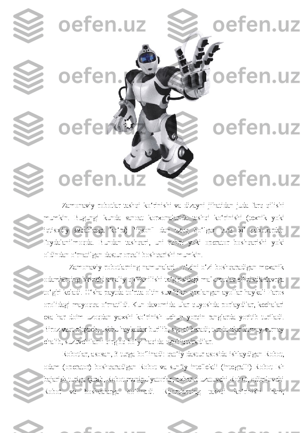                                                                                                                                                                                                                                                      
Zamonaviy   robotlar   tashqi   ko‘rinishi   va   dizayni   jihatidan   juda   farq   qilishi
mumkin.   Bugungi   kunda   sanoat   korxonalarida   tashqi   ko‘rinishi   (texnik   yoki
iqtisodiy   sabablarga   ko‘ra)   "inson"   dan   uzoq   bo‘lgan   turli   xil   robotlardan
foydalanilmoqda.   Bundan   tashqari,   uni   robot   yoki   operator   boshqarishi   yoki
oldindan o‘rnatilgan dastur orqali boshqarishi mumkin.
                        Zamonaviy robotlarning namunalari - o‘zini o‘zi boshqaradigan mexanik
odamlarning birinchi amaliy qo‘llanilishi to‘g'risidagi ma'lumotlar ellinistik davrga
to‘g'ri keladi. O‘sha paytda to‘rtta oltin suv bilan qoplangan ayollar haykali Faros
orolidagi  mayoqqa  o‘rnatildi. Kun davomida ular  quyoshda  porlaydilar, kechalari
esa   har   doim   uzoqdan   yaxshi   ko‘rinish   uchun   yorqin   ranglarda   yoritib   turiladi.
Biroz vaqt o‘tgach, ushbu haykallar burilib, signal beradi; tunda ular karnay-surnay
chalib, suzuvchilarni qirg'oq bo‘yi haqida ogohlantiradilar.
                        Robotlar, asosan, 3 turga bo linadi: qat iy dastur asosida ishlaydigan Robot,ʻ ʼ
odam   (operator)   boshqaradigan   Robot   va   sun iy   intellektli   (integralli)   Robot   Ish	
ʼ
bajarish turiga qarab, Robot manipulyatorlar, axborot uzatuvchi Robot, odimlovchi
Robot   va   boshqalarga   bo linadi.   Robotlarning   tashqi   ko rinishi   ham,	
ʻ ʻ 