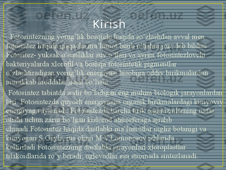 K i r i sh
   Fotosintezning yorug’lik bosqichi haqida so’zlashdan avval men 
fotosintez haqida qisqacha ma’lumot berib o’tishni joiz deb bildim. 
Fotositez- yuksak o’simliklar suv o’tlari va ayrim fotosintezlovchi 
bakteriyalarda xlorofil va boshqa fotosintetik pigmentlar 
o’zlashtiradigan yorug’lik energiyasi hisobiga oddiy birikmalardan 
murakkab moddalar hosil bo’lishi. 
  Fotosintez tabiatda sodir bo’ladigan eng muhim biologik jarayonlardan 
biri. Fotosintezda quyosh energiyasini organik birikmalardagi kimyoviy 
energiyaga aylanadi. Fotosintezda barcha tirik organizmlarning nafas 
olishi uchun zarur bo’lgan kislorod atmosferaga ajralib 
chiqadi.Fotosintez haqida dastlabki ma’lumotlar ingliz botanigi va 
kimyogari S.Geyls, rus olimi M.V.Lomonosov ishlarida 
keltiriladi.Fotosintezning dastlabki jarayonlari xloroplastlar 
tilakoidlarida ro’y beradi; uglevodlar esa stromada sintezlanadi. 