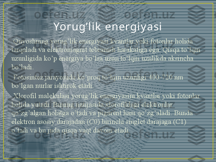 Yor ug’ l i k  en ergi y a si
  Quyoshning yorug’lik energiyasi kvantlar yoki fotonlar holida 
tarqaladi va elektromagnit tebranish harakatiga ega. Qisqa to’lqin 
uzunligida ko’p energiya bo’lsa uzun to’lqin uznlikda aksincha 
bo’ladi.
  Fotosintez jarayonida ko’proq to’lqin uzunligi 400-720 nm 
bo’lgan nurlar ishtirok etadi.
  Xlorofil malekulasi yorug’lik energiyasini kvantlar yoki fotonlar 
holida yutadi. Buning natijasida xlorofildagi elektronlar 
qo’zg’algan holatga o’tadi va pigment ham qo’zg’aladi. Bunda 
elektron asosiy darajadan (C0) birinchi singlet darajaga (C1) 
o’tadi va bu juda qisqa vaqt davom etadi. 