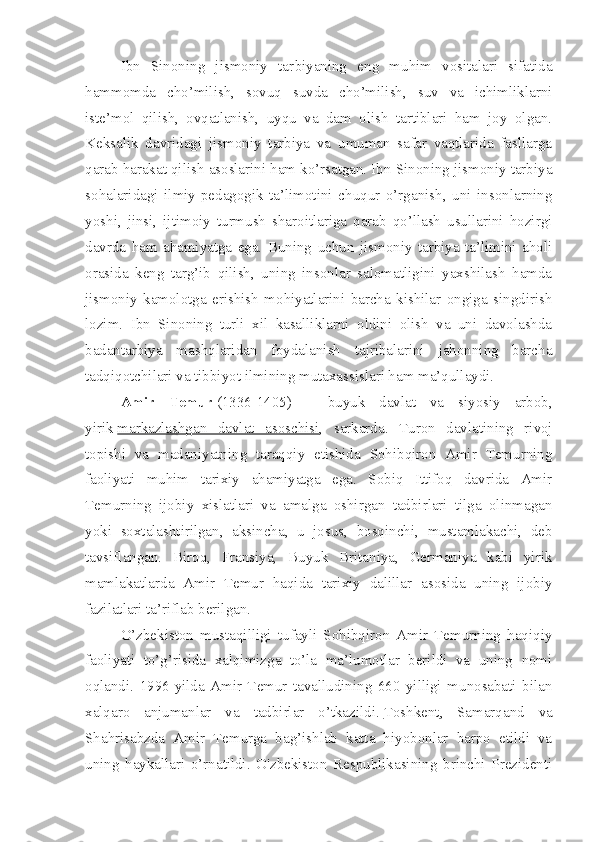 Ibn   Sinoning   jismoniy   tar biyaning   eng   muhim   vositalari   sifatida
hammomda   cho’milish,   sovuq   suvda   cho’milish,   suv   va   ichimliklarni
iste’mol   qilish,   ovqatlanish,   uyqu   va   dam   olish   tartiblari   ham   joy   olgan.
Keksalik   davridagi   jismoniy   tarbiya   va   umuman   safar   vaqtlarida   fasllarga
qarab harakat qilish asoslarini ham ko’rsatgan. Ibn Sinoning jismoniy tarbiya
sohalaridagi   ilmiy-pedagogik   ta’limotini   chuqur   o’rganish,   uni   insonlarning
yoshi,   jinsi,   ijtimoiy   turmush   sharoitlariga   qarab   qo’llash   usullarini   hozirgi
davrda   ham   ahamiyatga   ega.   Buning   uchun   jismoniy   tarbiya   ta’limini   aholi
orasida   keng   targ’ib   qilish,   uning   insonlar   salomatligini   yaxshilash   hamda
jismoniy   kamolotga   erishish   mohiyatlarini   barcha   kishilar   ongiga   singdirish
lozim.   Ibn   Sinoning   turli   xil   kasalliklarni   oldini   olish   va   uni   davolashda
badantarbiya   mashqlaridan   foydalanish   tajribalarini   jahonning   barcha
tadqiqotchilari va tibbiyot ilmining mutaxassislari ham ma’qullaydi.
Amir   Temur   (1336-1405)   –   buyuk   davlat   va   siyosiy   arbob,
yirik   markazlashgan   davlat   asoschisi ,   sarkarda.   Turon   davlatining   rivoj
topishi   va   madaniyatning   taraqqiy   etishida   Sohibqiron   Amir   Temurning
faoliyati   muhim   tarixiy   ahamiyatga   ega.   Sobiq   Ittifoq   davrida   Amir
Temurning   ijobiy   xislatlari   va   amalga   oshirgan   tadbirlari   tilga   olinmagan
yoki   soxtalashtirilgan,   aksincha,   u   josus,   bosqinchi,   mustamlakachi,   deb
tavsiflangan.   Biroq,   Fransiya,   Buyuk   Britaniya,   Germaniya   kabi   yirik
mamlakatlarda   Amir   Temur   haqida   tarixiy   dalillar   asosida   uning   ijobiy
fazilatlari ta’riflab berilgan.
O’zbekiston   mustaqilligi   tufayli   Sohibqiron   Amir   Temurning   haqiqiy
faoliyati   to’g’risida   xalqimizga   to’la   ma’lumotlar   berildi   va   uning   nomi
oqlandi.   1996-yilda   Amir   Temur   tavalludining   660   yilligi   munosabati   bilan
xalqaro   anjumanlar   va   tadbirlar   o’tkazildi.   Toshkent ,   Samarqand   va
Shahrisabzda   Amir   Temurga   bag’ishlab   katta   hiyobonlar   barpo   etildi   va
uning   haykallari   o’rnatildi.   O'zbekiston   Respublikasining   brinchi   Prezidenti 