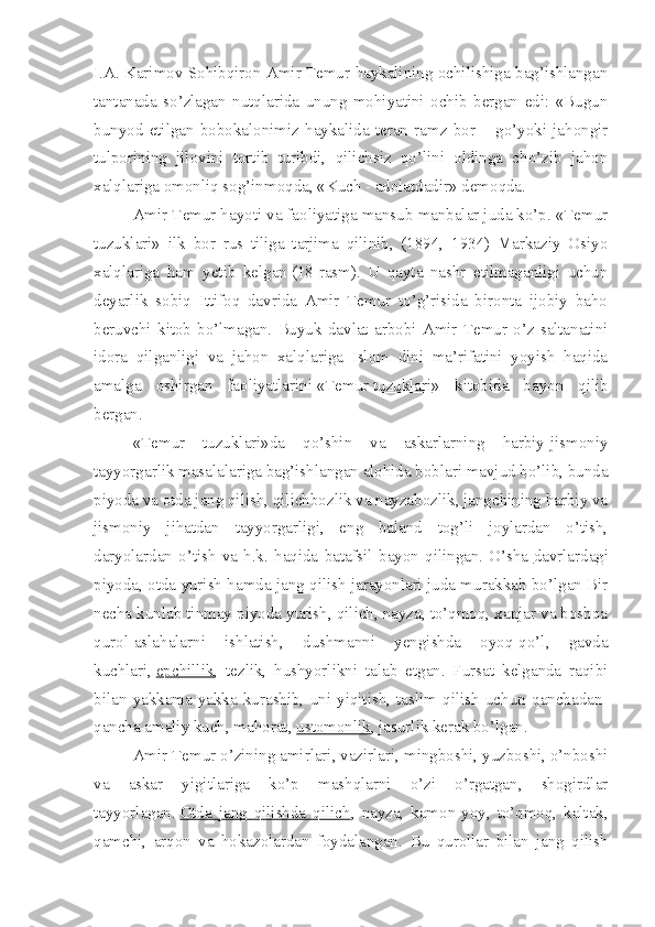 I.A. Karimov Sohibqiron Amir Temur haykalining ochilishiga bag’ishlangan
tantanada   so’zlagan   nutqlarida   unung   mohiyatini   ochib   bergan   edi:   «Bugun
bunyod   etilgan   bobokalonimiz   haykalida   teran   ramz   bor   –   go’yoki   jahongir
tulporining   jilovini   tortib   turibdi,   qilichsiz   qo’lini   oldinga   cho’zib   jahon
xalqlariga omonliq sog’inmoqda, «Kuch - adolatdadir» demoqda.
Amir Temur hayoti va faoliyatiga mansub manbalar juda ko’p. «Temur
tuzuklari»   ilk   bor   rus   tiliga   tarjima   qilinib,   (1894,   1934)   Markaziy   Osiyo
xalqlariga   ham   yetib   kelgan   (18-rasm).   U   qayta   nashr   etilmaganligi   uchun
deyarlik   sobiq   Ittifoq   davrida   Amir   Temur   to’g’risida   bironta   ijobiy   baho
beruvchi   kitob   bo’lmagan.   Buyuk   davlat   arbobi   Amir   Temur   o’z   saltanatini
idora   qilganligi   va   jahon   xalqlariga   Islom   dini   ma’rifatini   yoyish   haqida
amalga   oshirgan   faoliyatlarini   «Temur   tuzuklari »   kitobida   bayon   qilib
bergan.
«Temur   tuzuklari»da   qo’shin   va   askarlarning   harbiy-jismoniy
tayyorgarlik masalalariga bag’ishlangan alohida boblari mavjud bo’lib, bunda
piyoda va otda jang qilish, qilichbozlik va nayzabozlik, jangchining harbiy va
jismoniy   jihatdan   tayyorgarligi,   eng   baland   tog’li   joylardan   o’tish,
daryolardan   o’tish   va   h.k.   haqida   batafsil   bayon   qilingan.   O’sha   davrlardagi
piyoda , otda yurish hamda jang qilish jarayonlari juda murakkab bo’lgan Bir
necha kunlab tinmay piyoda yurish, qilich, nayza, to’qmoq, xanjar va boshqa
qurol-aslahalarni   ishlatish,   dushmanni   yengishda   oyoq-qo’l,   gavda
kuchlari,   epchillik ,   tezlik,   hushyorlikni   talab   etgan.   Fursat   kelganda   raqibi
bilan   yakkama-yakka   kurashib,   uni   yiqitish,   taslim   qilish   uchun   qanchadan-
qancha amaliy kuch, mahorat,   ustomonlik , jasurlik kerak bo’lgan.
Amir Temur o’zining amirlari, vazirlari, mingboshi, yuzboshi, o’nboshi
va   askar   yigitlariga   ko’p   mashqlarni   o’zi   o’rgatgan,   shogirdlar
tayyorlagan.   Otda   jang   qilishda   qilich ,   nayza,   kamon-yoy,   to’qmoq,   kaltak,
qamchi,   arqon   va   hokazolardan   foydalangan.   Bu   qurollar   bilan   jang   qilish 