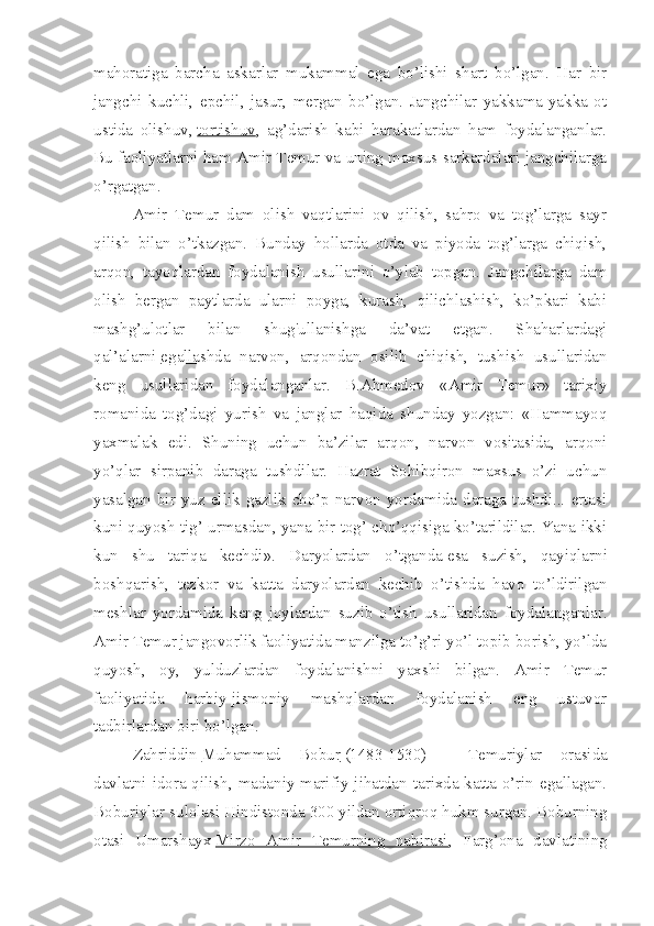 mahoratiga   barcha   askarlar   mukammal   ega   bo’lishi   shart   bo’lgan.   Har   bir
jangchi   kuchli,   epchil,   jasur,   mergan   bo’lgan.   Jangchilar   yakkama-yakka   ot
ustida   olishuv,   tortishuv ,   ag’darish   kabi   harakatlardan   ham   foydalanganlar.
Bu faoliyatlarni ham Amir Temur va uning maxsus sarkardalari jangchilarga
o’rgatgan.
Amir   Temur   dam   olish   vaqtlarini   ov   qilish,   sahro   va   tog’larga   sayr
qilish   bilan   o’tkazgan.   Bunday   hollarda   otda   va   piyoda   tog’larga   chiqish,
arqon,   tayoqlardan   foydalanish   usullarini   o’ylab   topgan.   Jangchilarga   dam
olish   bergan   paytlarda   ularni   poyga,   kurash,   qilichlashish,   ko’pkari   kabi
mashg’ulotlar   bilan   shug'ullanishga   da’vat   etgan.   Shaharlardagi
qal’alarni   egallashda   narvon ,   arqondan   osilib   chiqish,   tushish   usullaridan
keng   usullaridan   foydalanganlar.   B.Ahmedov   «Amir   Temur»   tarixiy
romanida   tog’dagi   yurish   va   janglar   haqida   shunday   yozgan:   «Hammayoq
yaxmalak   edi.   Shuning   uchun   ba’zilar   arqon,   narvon   vositasida,   arqoni
yo’qlar   sirpanib   daraga   tushdilar.   Hazrat   Sohibqiron   maxsus   o’zi   uchun
yasalgan  bir  yuz  ellik  gazlik  cho’p  narvon  yordamida  daraga  tushdi...  ertasi
kuni quyosh tig’ urmasdan, yana bir tog’ cho’qqisiga ko’tarildilar. Yana ikki
kun   shu   tariqa   kechdi».   Daryolardan   o’tganda   esa   suzish ,   qayiqlarni
boshqarish,   tezkor   va   katta   daryolardan   kechib   o’tishda   havo   to’ldirilgan
meshlar   yordamida   keng   joylardan   suzib   o’tish   usullaridan   foydalanganlar.
Amir Temur jangovorlik faoliyatida manzilga to’g’ri yo’l topib borish, yo’lda
quyosh,   oy,   yulduzlardan   foydalanishni   yaxshi   bilgan.   Amir   Temur
faoliyatida   harbiy-jismoniy   mashqlardan   foydalanish   eng   ustuvor
tadbirlardan biri bo’lgan.
Zahriddin   Muhammad   Bobur   (1483-1530)   -   Temuriylar   orasida
davlatni idora qilish, madaniy-marifiy jihatdan tarixda katta o’rin egallagan.
Boburiylar sulolasi Hindistonda 300 yildan ortiqroq hukm surgan. Boburning
otasi   Umarshayx   Mirzo   Amir   Temurning   nabirasi ,   Farg’ona   davlatining 