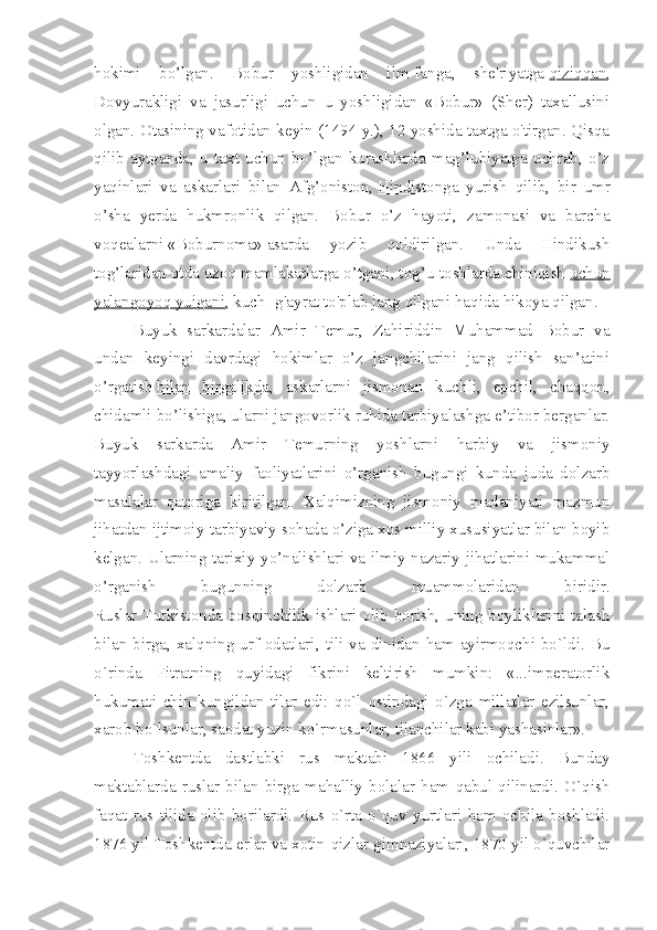 hokimi   bo’lgan.   Bobur   yoshligidan   ilm-fanga,   she'riyatga   qiziqqan ,
Dovyurakligi   va   jasurligi   uchun   u   yoshligidan   «Bobur»   (Sher)   taxallusini
olgan. Otasining vafotidan keyin (1494 y.), 12 yoshida taxtga o'tirgan. Qisqa
qilib   aytganda,   u   taxt   uchun   bo’lgan   kurashlarda   mag’lubiyatga   uchrab,   o’z
yaqinlari   va   askarlari   bilan   Afg’oniston,   Hindistonga   yurish   qilib ,   bir   umr
o’sha   yerda   hukmronlik   qilgan.   Bobur   o’z   hayoti,   zamonasi   va   barcha
voqealarni   «Boburnoma»   asarda   yozib   qoldirilgan.   Unda   Hindikush
tog’laridan otda uzoq mamlakatlarga o’tgani, tog’u-toshlarda chiniqish   uchun
yalangoyoq yuigani , kuch- g'ayrat to'plab jang qilgani haqida hikoya qilgan.
Buyuk   sarkardalar   Amir   Temur,   Zahiriddin   Muhammad   Bobur   va
undan   keyingi   davrdagi   hokimlar   o’z   jangchilarini   jang   qilish   san’atini
o’rgatish   bilan   birgalikda ,   askarlarni   jismonan   kuchli,   epchil,   chaqqon,
chidamli bo’lishiga, ularni jangovorlik ruhida tarbiyalashga e’tibor berganlar.
Buyuk   sarkarda   Amir   Temurning   yoshlarni   harbiy   va   jismoniy
tayyorlashdagi   amaliy   faoliyatlarini   o’rganish   bugungi   kunda   juda   dolzarb
masalalar   qatoriga   kiritilgan.   Xalqimizning   jismoniy   madaniyati   mazmun
jihatdan ijtimoiy-tarbiyaviy sohada o’ziga xos milliy xususiyatlar bilan boyib
kelgan. Ularning tarixiy yo’nalishlari va ilmiy-nazariy jihatlarini mukammal
o’rganish   bugunning   dolzarb   muammolaridan   biridir.
Ruslar Turkistonda bosqinchilik ishlari olib borish, uning boyliklarini talash
bilan birga, xalqning urf-odatlari, tili va dinidan ham ayirmoqchi bo`ldi. Bu
o`rinda   Fitratning   quyidagi   fikrini   keltirish   mumkin:   «...imperatorlik
hukumati   chin   kungildan   tilar   edi:   qo`l   ostindagi   o`zga   millatlar   ezilsunlar,
xarob bo`lsunlar, saodat yuzin ko`rmasunlar, tilanchilar kabi yashasinlar».
Toshkentda   dastlabki   rus   maktabi   1866   yili   ochiladi.   Bunday
maktablarda   ruslar   bilan   birga   mahalliy   bolalar   ham   qabul   qilinardi.   O`qish
faqat   rus   tilida   olib   borilardi.   Rus   o`rta   o`quv   yurtlari   ham   ochila   boshladi.
1876 yil Toshkentda erlar va xotin-qizlar gimnaziyalari, 1870 yil o`quvchilar 