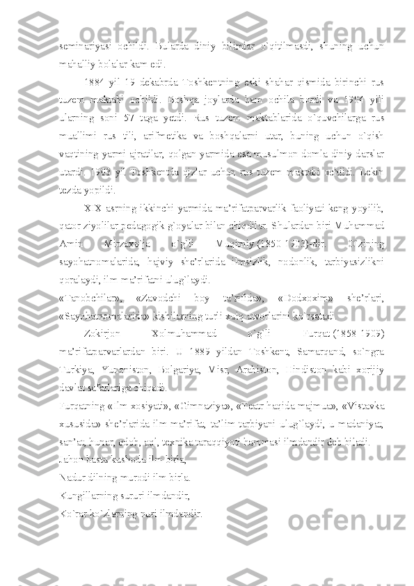 seminariyasi   ochildi.   Bularda   diniy   bilimlar   o`qitilmasdi,   shuning   uchun
mahalliy bolalar kam edi.
1884   yil   19   dekabrda   Toshkentning   eski   shahar   qismida   birinchi   rus
tuzem   maktabi   ochildi.   Boshqa   joylarda   ham   ochila   bordi   va   1904   yili
ularning   soni   57   taga   yetdi.   Rus   tuzem   maktablarida   o`quvchilarga   rus
muallimi   rus   tili,   arifmetika   va   boshqalarni   utar,   buning   uchun   o`qish
vaqtining yarmi ajratilar, qolgan yarmida esa musulmon domla diniy darslar
utardi.   1903   yil   Toshkentda   qizlar   uchun   rus   tuzem   maktabi   ochildi.   Lekin
tezda yopildi.
XIX asrning ikkinchi yarmida ma’rifatparvarlik faoliyati keng yoyilib,
qator ziyolilar pedagogik g`oyalar bilan chiqdilar. Shulardan biri   Muhammad
Amin   Mirzaxo`ja   o`g`li   Muqimiy   (1850-1903)-dir.   O`zining
sayohatnomalarida,   hajviy   she’rlarida   ilmsizlik,   nodonlik,   tarbiyasizlikni
qoralaydi, ilm-ma’rifatni ulug`laydi.
«Tanobchilar»,   «Zavodchi   boy   ta’rifida»,   «Dodxoxim»   she’rlari,
«Sayohatnomalarida» kishilarning turli xulq-atvorlarini ko`rsatadi.
Zokirjon   Xolmuhammad   o`g`li   Furqat   (1858-1909)
ma’rifatparvarlardan   biri.   U   1889   yildan   Toshkent,   Samarqand,   so`ngra
Turkiya,   Yunoniston,   Bolgariya,   Misr,   Arabiston,   Hindiston   kabi   xorijiy
davlat safarlariga chiqadi.
Furqatning «Ilm xosiyati», «Gimnaziya», «Teatr haqida majmua», «Vistavka
xususida»   she’rlarida   ilm-ma’rifat,   ta’lim-tarbiyani   ulug`laydi,   u   madaniyat,
san’at, hunar, odob, aql, texnika taraqqiyoti hammasi ilmdandir deb biladi.
Jahon bastu kushodu ilm birla,
Nadur dilning murodi ilm birla.
Kungillarning sururi ilmdandir,
Ko`rar ko`zlarning nuri ilmdandir. 