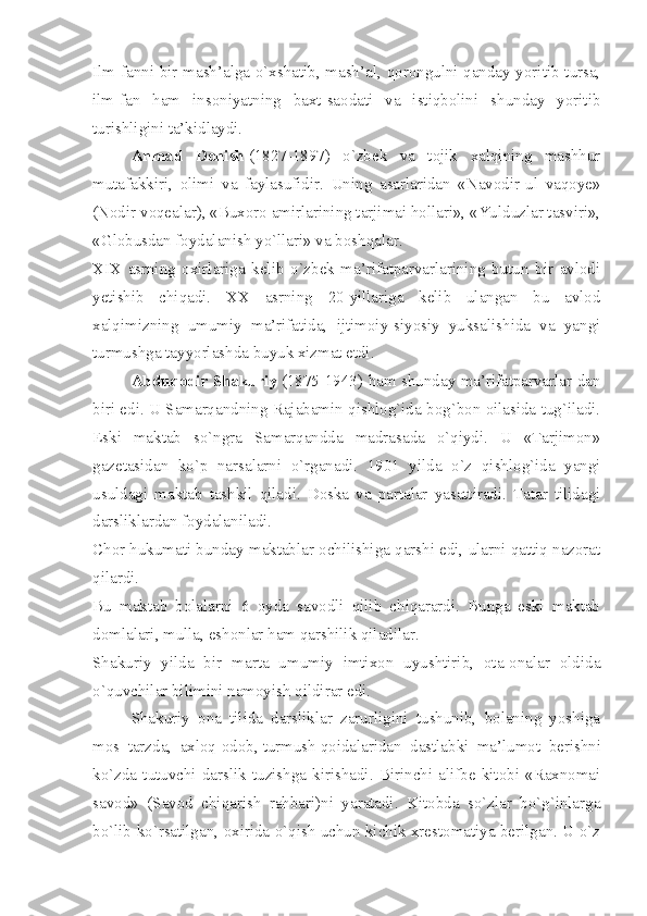 Ilm-fanni bir mash’alga o`xshatib, mash’al, qorongulni qanday yoritib tursa,
ilm-fan   ham   insoniyatning   baxt-saodati   va   istiqbolini   shunday   yoritib
turishligini ta’kidlaydi.
Ahmad   Donish   (1827-1897)   o`zbek   va   tojik   xalqining   mashhur
mutafakkiri,   olimi   va   faylasufidir.   Uning   asarlaridan   «Navodir-ul   vaqoye»
(Nodir voqealar), «Buxoro amirlarining tarjimai hollari», «Yulduzlar tasviri»,
«Globusdan foydalanish yo`llari» va boshqalar.
XIX   asrning   oxirlariga   kelib   o`zbek   ma’rifatparvarlarining   butun   bir   avlodi
yetishib   chiqadi.   XX   asrning   20-yillariga   kelib   ulangan   bu   avlod
xalqimizning   umumiy   ma’rifatida,   ijtimoiy-siyosiy   yuksalishida   va   yangi
turmushga tayyorlashda buyuk xizmat etdi.
Abduqodir Shakuriy   (1875-1943) ham shunday ma’rifatparvarlar-dan
biri edi. U Samarqandning Rajabamin qishlog`ida bog`bon oilasida tug`iladi.
Eski   maktab   so`ngra   Samarqandda   madrasada   o`qiydi.   U   «Tarjimon»
gazetasidan   ko`p   narsalarni   o`rganadi.   1901   yilda   o`z   qishlog`ida   yangi
usuldagi   maktab   tashkil   qiladi.   Doska   va   partalar   yasattiradi.   Tatar   tilidagi
darsliklardan foydalaniladi.
Chor hukumati bunday maktablar ochilishiga qarshi edi, ularni qattiq nazorat
qilardi.
Bu   maktab   bolalarni   6   oyda   savodli   qilib   chiqarardi.   Bunga   eski   maktab
domlalari, mulla, eshonlar ham qarshilik qiladilar.
Shakuriy   yilda   bir   marta   umumiy   imtixon   uyushtirib,   ota-onalar   oldida
o`quvchilar bilimini namoyish qildirar edi.
Shakuriy   ona   tilida   darsliklar   zarurligini   tushunib,   bolaning   yoshiga
mos     tarzda,     axloq-odob, turmush qoidalaridan     dastlabki     ma’lumot     berishni
ko`zda   tutuvchi   darslik   tuzishga   kirishadi.   Birinchi   alifbe   kitobi   «Raxnomai
savod»   (Savod   chiqarish   rahbari)ni   yaratadi.   Kitobda   so`zlar   bo`g`inlarga
bo`lib ko`rsatilgan, oxirida o`qish uchun kichik xrestomatiya berilgan. U o`z 