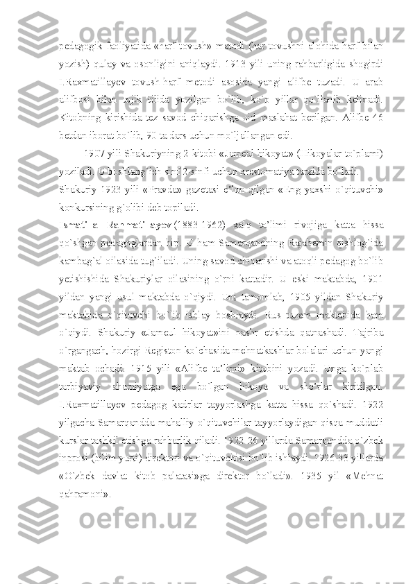 pedagogik faoliyatida «harf-tovush» metodi (har tovushni alohida harf bilan
yozish)   qulay   va   osonligini   aniqlaydi.   1913   yili   uning   rahbarligida   shogirdi
I.Raxmatillayev   tovush-harf   metodi   asosida   yangi   alifbe   tuzadi.   U   arab
alifbosi   bilan   tojik   tilida   yozilgan   bo`lib,   ko`p   yillar   qo`llanib   kelinadi.
Kitobning   kirishida   tez   savod   chiqarishga   oid   maslahat   berilgan.   Alifbe   46
betdan iborat bo`lib, 90 ta dars uchun mo`ljallangan edi.
1907 yili Shakuriyning 2-kitobi «Jameul hikoyat» (Hikoyalar to`plami)
yoziladi. U boshlang`ich sinf 2-sinfi uchun xrestomatiya tarzida bo`ladi.
Shakuriy   1923   yili   «Pravda»   gazetasi   e’lon   qilgan   «Eng   yaxshi   o`qituvchi»
konkursining g`olibi deb topiladi.
Ismatilla   Rahmatillayev   (1883-1962)   xalq   ta’limi   rivojiga   katta   hissa
qo`shgan pedagoglardan biri. U ham Samarqandning Rajabamin qishlog`ida
kambag`al oilasida tug`iladi. Uning savod chiqarishi va atoqli pedagog bo`lib
yetishishida   Shakuriylar   oilasining   o`rni   kattadir.   U   eski   maktabda,   1901
yildan   yangi   usul   maktabda   o`qiydi.   Uni   tamomlab,   1905   yildan   Shakuriy
maktabida   o`qituvchi   bo`lib   ishlay   boshlaydi.   Rus   tuzem   maktabida   ham
o`qiydi.   Shakuriy   «Jameul   hikoyat»ini   nashr   etishda   qatnashadi.   Tajriba
o`rgangach, hozirgi Registon ko`chasida mehnatkashlar bolalari uchun yangi
maktab   ochadi.   1915   yili   «Alifbe   ta’limi»   kitobini   yozadi.   Unga   ko`plab
tarbiyaviy   ahamiyatga   ega   bo`lgan   hikoya   va   she’rlar   kiritilgan.
I.Raxmatillayev   pedagog   kadrlar   tayyorlashga   katta   hissa   qo`shadi.   1922
yilgacha Samarqandda mahalliy o`qituvchilar tayyorlaydigan qisqa muddatli
kurslar tashkil etishga rahbarlik qiladi. 1922-26 yillarda Samarqandda o`zbek
inprosi (bilim yurti) direktori va o`qituvchisi bo`lib ishlaydi. 1926-33 yillarda
«O`zbek   davlat   kitob   palatasi»ga   direktor   bo`ladi».   1935   yil   «Mehnat
qahramoni». 