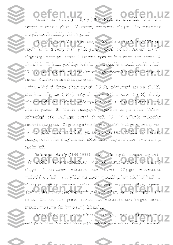 Saidahmad   Siddiqiy   -   Ajziy   (1864-1927).   Samarqandda   hunarmand
dehqon   oilasida   tug`iladi.   Maktabda,   madrasada   o`qiydi.   Rus   maktabida
o`qiydi, rus tili, adabiyotini o`rganadi.
1900-01 yillarda Misr, Arabiston,   T urkiya, Rossiyaga boradi.   1903 yili
qaytib   kelib,   Xalvoiy   qishlog`ida   yangi   maktab   ochadi.   Asosan   rus   tili
o`rgatishga   ahamiyat   beradi.   I.Rahmatillayev   arifmetikadan   dars   beradi.   U
birinchi   bo`lib   katta   yoshdagi   kishilar   uchun   kechki   maktab   tashkil   qiladi.
1914   yili   o`quv   qurollari,   darsliklar   sotadigan   «Zarafshon»   nomli   magazin
ochadi. Kutubxona ochishda qatnashdi.
Uning   «Mir’oti   ibrat»   (Ibrat   oynasi   (1912),   «Anjumani   arvox»   (1912),
«Ganjinai   hikmat»   (1914),   «Aynul   adab»   (Odob   ko`zi   (1915))   she’riy
to`plamari chiqadi. She’rlariga «Ajziy» deb taxallus qo`yadi. O`zbek va tojik
tillarida   yozadi.   She’rlarida   pedagogik   g`oyalarini   targ`ib   qiladi.   Ta’lim-
tarbiyadagi   eski   usullarga   qarshi   chiqadi.   1911-14   yillarda   maktablar
ochishda qatnashadi. Gogolning «Shinel» asarini o`zbek tiliga tarjima qilgan.
1918-21   yillarda   Samarqand   viloyat   adliya   komissari   bo`ladi,   1921   yildan
pedagogik ish bilan shug`ullanadi. «Xizmat ko`rsatgan o`qituvchi» unvoniga
ega bo`ladi.
Saidrasul   Aziziy   (1866-1933)   Toshkentda   ziyoli   oilasida   tug`iladi.
Eski   maktab,   so`ngra   «Madrasai   Mahmud   dasturxonchi»da   ( T oshkent)
o`qiydi.   1   rus-tuzem   maktabini   ham   bitiradi.   O`qigan   madrasasida
mudarrislik   qiladi.   1900   yildan   rus-tuzem   maktabiga   ham   taklif   qilinadi.   U
o`zbeklar   orasida   birinchi   bo`lib   rus-tuzem   maktabida   dars   beradi.
Keyin   T oshkent   o`qituvchilar   seminariyasida   «sharqiya   muallimligi»ni   olib
boradi.   Uni   rus   tilini   yaxshi   bilgani,   rus   maktabida   dars   bergani   uchun
«nasora maxsum» (kofir maxsum) deb ataladi.
Aziziy   o`z   ijodini   shoir   sifatida   boshlaydi,   lekin   u   madaniyatimiz
tarixiga ko`proq islohatchi pedagog sifatida shuhrat topdi. 1900 yili «Ustozi 