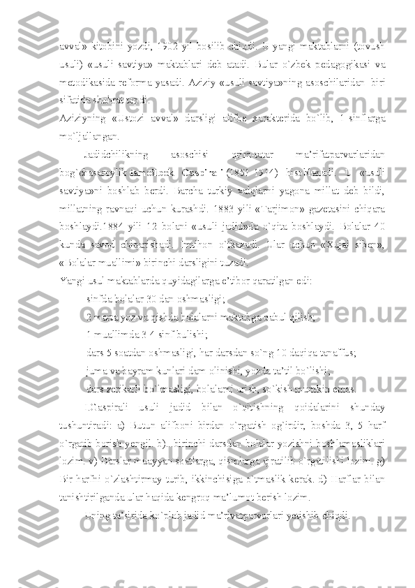 avval»   kitobini   yozdi,   1902   yil   bosilib   chiqdi.   U   yangi   maktablarni   (tovush
usuli)   «usuli   savtiya»   maktablari   deb   atadi.   Bular   o`zbek   pedagogikasi   va
metodikasida reforma yasadi. Aziziy «usuli savtiya»ning asoschilaridan     biri
sifatida shuhrat topdi.
Aziziyning   «Ustozi   avval»   darsligi   alifbe   xarakterida   bo`lib,   1-sinflarga
mo`ljallangan.
Jadidchilikning   asoschisi   qrim-tatar   ma’rifatparvarlaridan
bog`chasaroylik   Ismoilbek   Gaspirali   (1851-1914)   hisoblanadi.   U   «usuli
savtiya»ni   boshlab   berdi.   Barcha   turkiy   xalqlarni   yagona   millat   deb   bildi,
millatning   ravnaqi   uchun   kurashdi.   1883   yili   «Tarjimon»   gazetasini   chiqara
boshlaydi.1884   yili   12   bolani   «usuli   jadid»da   o`qita   boshlaydi.   Bolalar   40
kunda   savod   chiqarishadi.   Imtihon   o`tkazadi.   Ular   uchun   «Xujai   siben»,
«Bolalar muallimi» birinchi darsligini tuzadi.
Yangi usul maktablarda quyidagilarga e’tibor qaratilgan edi:
-                   sinfda bolalar 30 dan oshmasligi;
-                   2 marta yoz va qishda bolalarni maktabga qabul qilish;
-                   1 muallimda 3-4 sinf bulishi;
-                   dars 5 soatdan oshmasligi, har darsdan so`ng 10 daqiqa tanaffus;
-                   juma va bayram kunlari dam olinishi, yozda ta’til bo`lishi;
-                   dars zerikarli bo`lmasligi, bolalarni urish, so`kish mumkin emas.
I.Gaspirali   usuli   jadid   bilan   o`qitishning   qoidalarini   shunday
tushuntiradi:   a)   Butun   alifboni   birdan   o`rgatish   og`irdir,   boshda   3,   5   harf
o`rgatib borish yengil. b)...birinchi darsdan bolalar yozishni boshlamasliklari
lozim. v) Darslar muayyan soatlarga, qismlarga ajratilib o`rgatilishi lozim. g)
Bir harfni o`zlashtirmay turib, ikkinchisiga o`tmaslik kerak. d) Harflar bilan
tanishtirilganda ular haqida kengroq ma’lumot berish lozim.
Uning ta’sirida ko`plab jadid ma’rivatparvarlari yetishib chiqdi. 