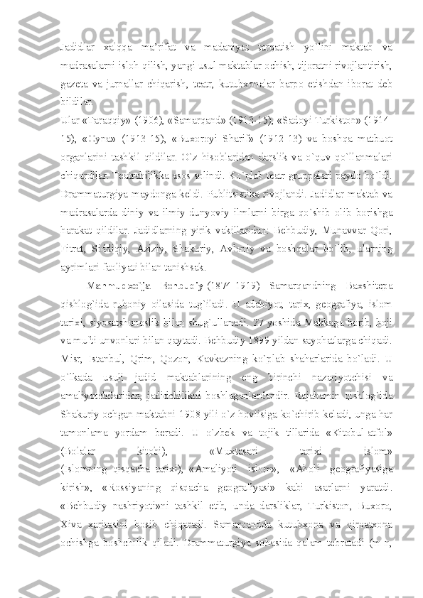 Jadidlar   xalqqa   ma’rifat   va   madaniyat   tarqatish   yo`lini   maktab   va
madrasalarni isloh qilish, yangi usul maktablar ochish, tijoratni rivojlantirish,
gazeta   va   jurnallar   chiqarish,   teatr,   kutubxonalar   barpo   etishdan   iborat   deb
bildilar.
Ular «Taraqqiy» (1906), «Samarqand» (1913-15), «Sadoyi Turkiston» (1914-
15),   «Oyna»   (1913-15),   «Buxoroyi   Sharif»   (1912-13)   va   boshqa   matbuot
organlarini   tashkil   qildilar.   O`z   hisoblaridan   darslik   va   o`quv   qo`llanmalari
chiqardilar. T eatrchilikka asos solindi. Ko`plab teatr gruppalari paydo bo`ldi.
Drammaturgiya maydonga keldi. Publitsistika rivojlandi. Jadidlar maktab va
madrasalarda   diniy   va   ilmiy-dunyoviy   ilmlarni   birga   qo`shib   olib   borishga
harakat   qildilar.   Jadidlarning   yirik   vakillaridan:   Behbudiy,   Munavvar   Qori,
Fitrat,   Siddiqiy,   Aziziy,   Shakuriy,   Avloniy   va   boshqalar   bo`lib,   ularning
ayrimlari faoliyati bilan tanishsak.
Mahmudxo`ja   Behbudiy   (1874-1919)   Samarqandning   Baxshitepa
qishlog`ida   ruhoniy   oilasida   tug`iladi.   U   adabiyot,   tarix,   geografiya,   islom
tarixi, siyosatshunoslik bilan shug`ullanadi. 27 yoshida Makkaga borib, hoji
va mufti unvonlari bilan qaytadi. Behbudiy 1899 yildan sayohatlarga chiqadi.
Misr,   Istanbul,   Qrim,   Qozon,   Kavkazning   ko`plab   shaharlarida   bo`ladi.   U
o`lkada   usuli   jadid   maktablarining   eng   birinchi   nazariyotchisi   va
amaliyotchilaridan,   jadidchilikni   boshlaganlardandir.   Rajabamin   qishlog`ida
Shakuriy ochgan maktabni 1908 yili o`z hovlisiga ko`chirib keladi, unga har
tamonlama   yordam   beradi.   U   o`zbek   va   tojik   tillarida   «Kitobul-atfol»
(Bolalar   kitobi),   «Muxtasari   tarixi   islom»
(Islomning     qisqacha     tarixi),     «Amaliyoti   islom»,   «Aholi   geografiyasiga
kirish»,   «Rossiyaning   qisqacha   geografiyasi»   kabi   asarlarni   yaratdi.
«Behbudiy   nashriyoti»ni   tashkil   etib,   unda   darsliklar,   Turkiston,   Buxoro,
Xiva   xaritasini   bosib   chiqaradi.   Samarqandda   kutubxona   va   qiroatxona
ochishga   boshchilik   qiladi.   Drammaturgiya   sohasida   qalam   tebratadi   (m-n, 