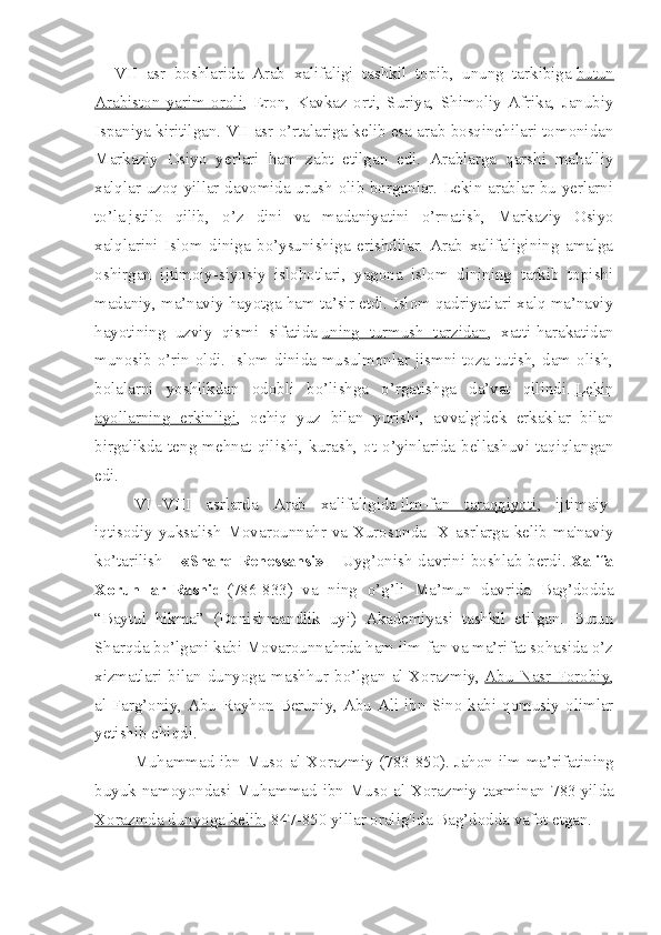 VII   asr   boshlarida   Arab   xalifaligi   tashkil   topib,   unung   tarkibiga   butun
Arabiston   yarim   oroli ,   Eron,   Kavkaz   orti,   Suriya,   Shimoliy   Afrika,   Janubiy
Ispaniya kiritilgan.  VII asr o’rtalariga kelib esa arab bosqinchilari tomonidan
Markaziy   Osiyo   yerlari   ham   zabt   etilgan   edi.   Arablarga   qarshi   mahalliy
xalqlar uzoq yillar davomida urush olib borganlar. Lekin arablar bu yerlarni
to’la   istilo   qilib ,   o’z   dini   va   madaniyatini   o’rnatish,   Markaziy   Osiyo
xalqlarini   Islom   diniga   bo’ysunishiga   erishdilar.   Arab   xalifaligining   amalga
oshirgan   ijtimoiy-siyosiy   islohotlari,   yagona   islom   dinining   tarkib   topishi
madaniy, ma’naviy hayotga ham ta’sir etdi. Islom qadriyatlari xalq ma’naviy
hayotining   uzviy   qismi   sifatida   uning   turmush   tarzidan ,   xatti-harakatidan
munosib o’rin oldi. Islom dinida musulmonlar jismni toza tutish, dam olish,
bolalarni   yoshlikdan   odobli   bo’lishga   o’rgatishga   da’vat   qilindi.   Lekin
ayollarning   erkinligi ,   ochiq   yuz   bilan   yurishi,   avvalgidek   erkaklar   bilan
birgalikda  teng  mehnat  qilishi,  kurash,   ot  o’yinlarida   bellashuvi   taqiqlangan
edi.
VII-VIII   asrlarda   Arab   xalifaligida   ilm-fan   taraqqiyoti ,   ijtimoiy-
iqtisodiy yuksalish Movarounnahr va Xurosonda IX asrlarga kelib ma'naviy
ko’tarilish –   «Sharq Renessansi»   – Uyg’onish davrini boshlab berdi.   Xalifa
Xorun   ar-Rashid   (786-833)   va   ning   o’g’li   Ma’mun   davrida   Bag’dodda
“Baytul   hikma”   (Donishmandlik   uyi)   Akademiyasi   tashkil   etilgan.   Butun
Sharqda bo’lgani kabi Movarounnahrda ham ilm-fan va ma’rifat sohasida o’z
xizmatlari   bilan   dunyoga   mashhur   bo’lgan   al-Xorazmiy,   Abu   Nasr   Forobiy ,
al-Farg’oniy, Abu Rayhon Beruniy, Abu Ali ibn Sino kabi qomusiy olimlar
yetishib chiqdi.
Muhammad ibn Muso al-Xorazmiy (783-850).   Jahon ilm-ma’rifatining
buyuk namoyondasi Muhammad ibn Muso  al-Xorazmiy taxminan 783   yilda
Xorazmda dunyoga kelib , 847-850 yillar oralig'ida Bag’dodda vafot etgan. 