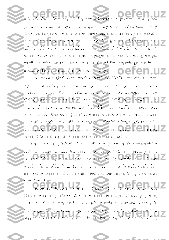 «Padarkush»),.   Behbudiy   1913   yildan   «Samarqand»   gazetasi   va   «Oyina»
jurnalini   chiqara   boshlaydi.   U   til   o`rganishga   yoshlarni   da’vat   etadi.   Diniy
ilmlar va dunyoviy ilmlar ulamolari kerak deb biladi. Behbudiy o`z maktabi
uchun o`quv reja va dasturlar ishlab chiqadi. Uning maktabi 2 qismdan iborat
edi: 1. Ibtidoiy qism. 2. Rushadiya. Birinchi bosqich 4 yil, 2 bosqichi ham 4
yil bo`lgan va unga birinchi bosqichni tugatganlar olingan. U ilmning jamiyat
rivojidagi   rolini   yaxshi   tushungan   va   yoshlarni   ilm   o`rganishga   chaqiradi,
«Padarkush» dramasida ham ilmsizlikni qoralaydi.
Munavvar   Qori   Abdurashidxonov   (1872-1931)   Toshkent   shahrida
ziyoli   oilasida   tug`iladi.   Onasi   otinoyi   bo`ladi.   1901   yili   birinchi   jadid
maktabini   ochadi.   Yangi   maktablar   uchun   tovush   usulida   «Adibi   avval»
(1907),   «Adibi   soniy»   darsliklarini   yozadi.   1906   yili   Ismoil   Obid
muharrirligida   «Taraqqiy»   gazetasini   tashkil   qiladi.   Darsliklari   qayta-qayta
nashr  qilinadi. Munavvar Qori o`rta maxsus va oliy ta’lim asoschisi sifatida
1916  yil  9  aprelida  o`z  uyida  to`plangan  jadidlar  bilan  birga  Turkiston  xalq
dorilfununining   musulmon   bo`limini   tashkil   etish   yuzasidan   komissiya
tuzadi. O`zi raislik qiladi. 3 bosqichdan iborat dastur tuziladi.
1918   yil   13   may,   yakshanba   kuni   Dorilfunun   (hozirgi   yosh   tomoshabinlar
teatri   binosida)   ochiladi.   Munavvar   Qori   rais   (rektor),   Iso   T o`xtaboyev   1-,
Burxon   Habib   2-,   muovin   qilib   belgilanadilar.   O`qituvchilar   soni   190   ga
yetadi. Ular orasida Fitrat, Kamol Shams, Haydar Shavqiy va boshqalar bor
edi.   Shu   munosabat   bilan   Toshkent   davlat   universitetiga   Milliy   universitet
nomi berildi.
Abdurauf   Abdurahim   o`g`li   Fitrat   (1886-1938)   Buxoroda   tug`iladi.
Dastlab   maktabda,   so`ngra   Mirarab   madrasasida   o`qiydi.   U   adabiyot,   tarix,
falsafani   chuqur   o`rganadi.   1909   yili   «Jamiyati   xayriya»   ko`magida
Turkiyaga   o`qishga   ketadi.   4   yil   o`qiydi.   U   yerda   «Munozara»   va   «Hind
sayyohi   qissasi»   asarlarini   yozadi.   Bunda   Buxorodagi   o`quv-o`qituv   ishlari, 