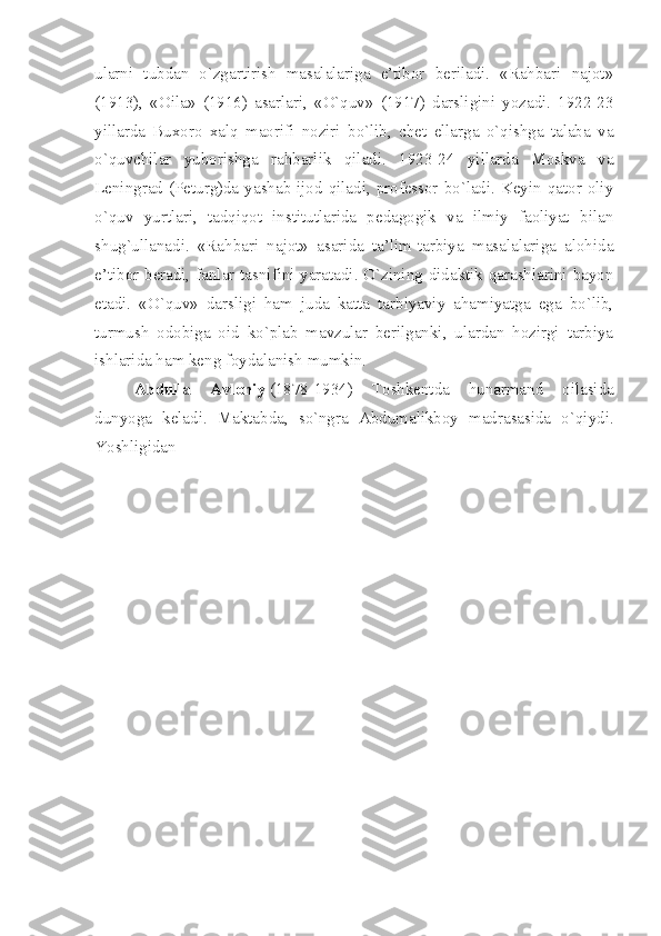 ularni   tubdan   o`zgartirish   masalalariga   e’tibor   beriladi.   «Rahbari   najot»
(1913),   «Oila»   (1916)   asarlari,   «O`quv»   (1917)   darsligini   yozadi.   1922-23
yillarda   Buxoro   xalq   maorifi   noziri   bo`lib,   chet   ellarga   o`qishga   talaba   va
o`quvchilar   yuborishga   rahbarlik   qiladi.   1923-24   yillarda   Moskva   va
Leningrad (Peturg)da yashab ijod qiladi, professor bo`ladi. Keyin qator oliy
o`quv   yurtlari,   tadqiqot   institutlarida   pedagogik   va   ilmiy   faoliyat   bilan
shug`ullanadi.   «Rahbari   najot»   asarida   ta’lim-tarbiya   masalalariga   alohida
e’tibor beradi, fanlar tasnifini yaratadi. O`zining didaktik qarashlarini bayon
etadi.   «O`quv»   darsligi   ham   juda   katta   tarbiyaviy   ahamiyatga   ega   bo`lib,
turmush   odobiga   oid   ko`plab   mavzular   berilganki,   ulardan   hozirgi   tarbiya
ishlarida ham keng foydalanish mumkin.
Abdulla   Avloniy   (1878-1934)   Toshkentda   hunarmand   oilasida
dunyoga   keladi.   Maktabda,   so`ngra   Abdumalikboy   madrasasida   o`qiydi.
Yoshligidan  