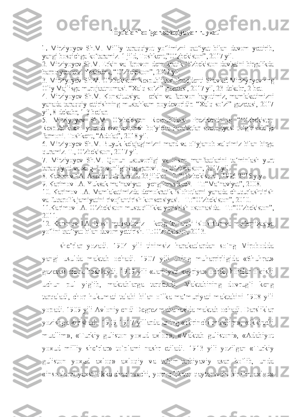 Foydalaniladigan adabiyotlar ruyxati
 
1.   Mirziyoyev   Sh.M.   Milliy   taraqqiyot   yo limizni   qat iyat   bilan   davom   yettirib,ʼ ʼ
yangi bosqichga ko taramiz. 1-jild, Toshkent,”O zbekiston”, 2017 yil.	
ʼ ʼ
2. Mirziyoyev Sh.M. Erkin va farovon demokratik O zbekiston davlatini birgalikda	
ʼ
barpo yetamiz. Toshkent, “O zbekiston”, 2017 yil.	
ʼ
3. Mirziyoyev Sh.M. O zbekiston Respublikasi Prezidenti Shavkat Mirziyoyevning	
ʼ
Oliy Majlisga murojaatnomasi. “Xalq so zi” gazetasi, 2017 yil, 23-dekabr, 2-bet.	
ʼ
4.   Mirziyoyev   Sh.M.   Konstitutsiya   –   erkin   va   farovon   hayotimiz,   mamlakatimizni
yanada   taraqqiy   ettirishning   mustahkam   poydevoridir.   “Xalq   so zi”   gazetasi,   2017	
ʼ
yil, 8-dekabr, 1-3 betlar. 
5.   Mirziyoyev   Sh.M.   O zbekiston   Respublikasi   Prezidentining   “O zbekiston	
ʼ ʼ
Respublikasini   yanada   rivojlantirish   bo yicha   harakatlar   strategiyasi   to g risida”gi	
ʼ ʼ ʼ
farmoni. Toshkent, “Аdolat”, 2018 yil.
6. Mirziyoyev Sh.M. Buyuk  kelajagimizni  mard va oliyjanob xalqimiz bilan birga
quramiz. T., O zbekiston, 2017 yil.	
ʼ
7.   Mirziyoyev   Sh.M.   Qonun   ustuvorligi   va   inson   manfaatlarini   ta minlash   yurt	
ʼ
taraqqiyoti va xalq farovonligining garovi. T., O zbekiston, 2017 yil.	
ʼ
8. Karimov I.А. Аsarlar to plami. 1-23 jildlar. -T.:“O zbekiston”, 1996-2015 y.y.	
ʼ ʼ
9. Karimov I.А. Yuksak ma naviyat – yengilmas kuch. –T.:“Ma naviyat”, 2008.
ʼ ʼ
10. Karimov I.А. Mamlakatimizda demokratik islohotlarni yanada chuqurlashtirish
va fuqarolik jamiyatini rivojlantirish konsepsiyasi. –T.:“O zbekiston”, 2010. 	
ʼ
11.Karimov I.А. O zbekiston mustaqillikka yerishish ostonasida. -T.:“O zbekiston”,	
ʼ ʼ
2011.
12.   Karimov   I.А.   Bosh   maqsadimiz   –   keng   ko lamli   islohotlar   va   modernizasiya	
ʼ
yo lini qat iyat bilan davom yettirish. T.:O zbekiston, 2013.	
ʼ ʼ ʼ
she’rlar   yozadi.   1904   yili   tinimsiz   harakatlardan   so`ng   Mirobodda
yangi   usulda   maktab   ochadi.   1907   yili   uning   muharrirligida   «Shuhrat»
gazetasi chiqa boshlaydi. 1909 yili «Jamiyati xayriya» ochib, bolalar o`qishi
uchun   pul   yig`ib,   maktablarga   tarqatadi.   Maktabining   dovrug`i   keng
tarqaladi,   chor   hukumati   talabi   bilan   o`lka   ma’muriyati   maktabini   1908   yili
yopadi.  1909 yili Avloniy endi Degrez mahallasida maktab ochadi. Darsliklar
yozishga   kirishadi.   1909-1917   yillarda   uning   «Birinchi   muallim»,   «Ikkinchi
muallim»,   «Turkiy   guliston   yoxud   axloq»,   «Maktab   gulistoni»,   «Adabiyot
yoxud   milliy   she’rlar»   to`plami   nashr   etiladi.   1913   yili   yozilgan   «Turkiy
guliston   yoxud   axloq»   axloqiy   va   ta’lim-tarbiyaviy   asar   bo`lib,   unda
«insonlarni yaxshilikka chaqiruvchi, yomonlikdan qaytaruvchi bir ilm-axloq» 