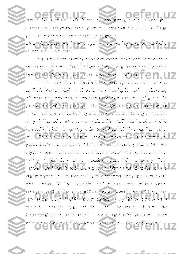 haqida   fikr   yuritiladi.   Bola   kamolotida   tarbiyaning   roli   juda   kattaligini
tushunadi   va   tarbiya   «yo   hayot   yo   mamot   masalasi»   deb   biladi.   Bu   fikrga
yurtboshimiz ham alohida munosabat bildirganlar:
«Men Abdulla Avloniyning «Tarbiya biz uchun yo hayot, yo mamot, fikrini
ko`p mushohada qilaman.
Buyuk ma’rifatparvarning bu so`zlari asrimiz boshida millatimiz uchun
qanchalar   muhim   va   dolzarb   bo`lgan   bo`lsa,   hozirgi   kunda   ham   biz   uchun
ham shunchalik, balki undan ham ko`ra muhim va dolzabdir».
Hamza   Hakimzoda   Niyoziy   (1889-1929)   Qo`qonda   tabib   oilasida
tug`iladi.   Maktab,   keyin   madrasada   o`qiy   boshlaydi.   Lekin   madrasadagi
ta’limdan qoniqmay, mustaqil ravishda klassiklarimiz asarlarini o`rganadi. 16
yoshdan   yozuvchilikni   boshlaydi.   1911   yili   Qo`qonning   Hojibek   go`zarida
maktab   ochib,   yetim   va   kambag`al   bolalarni   o`qitadi.   Kambag`al   bolalarni
o`qiy olishlari uchun «Yordam jamiyati» tashkil etadi. Kattalar uchun kechki
kurs tashkil qiladi. Bunga 16 yoshdan 50 yoshgacha bo`lgan kishilarni qabul
qiladi. Chor hukumati amaldorlari Hamzaning maktabini xavfli deb topib, uni
yopadi va o`zini ta’qibga oladi. 1913-14 yillarda chet ellarga ketadi. 1914 yili
qaytib   kelgach,   kambag`allar   uchun   tekin   maktab   ochishga   harakat   qiladi.
1914   yil   4   oktabrda   «Yetimlar   maktabi»   ochadi,   lekin   bu   tezda   yopiladi.
Hamza   Marg`ilonga   ketadi   va   u   yerda   bir   kishining   tashqi   hovlisida   1915
avgustda   yangi   usul   maktab   ochadi,   muallimlar   tayyorlaydigan   kurs   tashkil
etadi.   Hamza   1914   yili   «Birinchi   sinf   talablari   uchun   maxsus   yengil
adabiyot»   va   2-   sinflar   uchun   «O`qish   kitobi»   tuzadi.   Hamza   1918   yildan
Farg`onada o`qituvchilik ishini davom ettiradi. 1919 yildan Qo`qondagi 1 son
boqimsiz   bolalar   uyiga   mudir   qilib   tayinlanadi.   Xorazm   va
Qoraqalpog`istonda   ishlab   keladi.   U   o`z   pedagogik   faoliyatida   va   ijodida
xotin-qizlarning   ilm   olishiga,   jamiyat   ishlarida   qatnashishiga   jiddiy   e’tibor 