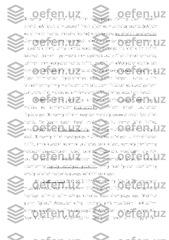 Xorazmiy   ilmiy   merosi   bilan   bilish   nazariyasiga   o’zining   ulkan   hissasini
qo'shdi. «Al kitob al muxtasarfi hisob aljabr va muqobala» asarida («Aljabr
va   al   hisobi   haqida   qisqacha   kitob»)   sonli   kvadrat   va   chiziqli   tenglamalar ,
ularni yechish yo'llarini bayon etadi. Risola 3 qismdan iborat bo'lib, birinchisi
–   algebraik   qism ,   uning   oxirida   savdo   muomalasiga   oid   kichik   bir   bo’lim
keltiradi. Ikkinchi – geometrik qism algebraik usul qo’llab o'lchashlar haqida,
uchinchi   qism   vasiyatlar   haqida   bo’lib,   muallif   uni   «Vasiyatlar   kitobi»   deb
nomlagan.   Xorazmiy   bilim   olishda   talabaning   shaxsiy   kuzatishlariga   hamda
olgan   bilimlaridan   foydalanishiga   katta   e'tibor   bergan.   Bunda   u   ilm
izlovchilarning ilmiy manbalarni to’plash, ularni ifodalash va kuzatilganlarni
tushuntira olish malaka va ko’nikmalarini hosil qilishiga katta baho beradi.
Xorazmiy   bilim   berishning   ko'rgazmali   tajriba   usullari ,   savol-javob ,
malaka   va   ko'nikmalarni   shakllantirish ,   bilimlarni   sinash   usullaridan
foydalangan. Xorazmiy bilishni sezgidan mantiqiy tasavvur orqali farq qilish
haqida   fikr   bayon   etgan:   Sezgi   orqali   bilish   bu   qisman   bilish   bo’lsa,
«mantiqiy»   bayon,   bilish   esa   haqiqiy ,   bilishning   muhim   tomonini   namoyon
etadi. Xorazmiy bilish nazariyasiga muhim hissa qo’shgan. U birinchilardan
bo'lib,   sinov-kuzatish   va   sinov   usullariga   asos   solgan ,   samoviy   jismlarning
harakatini   aks   ettiruvchi   jadval   asosida ,   matematik   masalalarni   algoritm
usulida   yechishni   ishlab   chiqqan.   U   matematik   g’oyalar   asosida
odamlarning   hayotiy   zaruriyati   yotishini ,   ilmiy   kashfiyotlar   odamlarning
amaliy talablari natijasida yuzaga kelishini asoslagan.
Abu   Nasr Forobiy   (873-950). O’rta asr ijtimoiy-falsafiy fikr taraqqiyoti
mutafakkir Abu Nasr Forobiy nomi bilan bog'liq bo'lib, uning inson kamoloti
haqidagi   ta'limoti   ta'lim-tarbiya   sohasida   katta   ahamiyatga   ega.   Mashhur
yunon   faylasufi   Arastudan   so’ng   Forobiyni   yirik   mutafakkir   –   «Muallimi
soniy» - «Ikkinchi muallim» deb ataydilar. Abu Nasr Forobiy (to'liq ismi Abu
Nasr Muhammad ibn Muhammad ibn Uzaliq ibn Tarxon al-Forobiy) Shosh- 