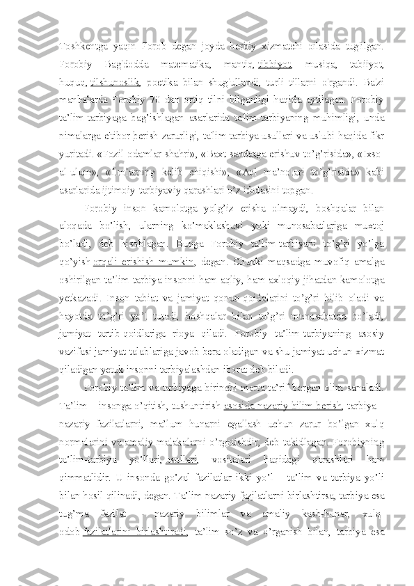 Toshkentga   yaqin   Forob   degan   joyda   harbiy   xizmatchi   oilasida   tug'ilgan.
Forobiy   Bag'dodda   matematika,   mantiq,   tibbiyot ,   musiqa,   tabiiyot,
huquq,   tilshunoslik ,   poetika   bilan   shug'ullandi,   turli   tillarni   o'rgandi.   Ba'zi
manbalarda   Forobiy   70   dan   ortiq   tilni   bilganligi   haqida   aytilagan.   Forobiy
ta’lim-tarbiyaga   bag’ishlagan   asarlarida   ta'lim-tarbiyaning   muhimligi,   unda
nimalarga e'tibor   berish zarurligi , ta'lim-tarbiya usullari va uslubi haqida fikr
yuritadi. «Fozil odamlar shahri», «Baxt-saodatga erishuv to’g’risida», «Ixso-
al-ulum»,   «Ilmlarning   kelib   chiqishi»,   «Aql   ma’nolari   to’g’risida»   kabi
asarlarida ijtimoiy-tarbiyaviy qarashlari o’z ifodasini topgan.
Forobiy   inson   kamolotga   yolg’iz   erisha   olmaydi,   boshqalar   bilan
aloqada   bo’lish,   ularning   ko’maklashuvi   yoki   munosabatlariga   muxtoj
bo’ladi,   deb   hisoblagan.   Bunga   Forobiy   ta’lim-tarbiyani   to’g’ri   yo’lga
qo’yish   orqali   erishish   mumkin ,   degan.   Chunki   maqsadga   muvofiq   amalga
oshirilgan ta’lim-tarbiya insonni ham aqliy, ham axloqiy jihatdan kamolotga
yetkazadi.   Inson   tabiat   va   jamiyat   qonun-qoidalarini   to’g’ri   bilib   oladi   va
hayotda   to’g’ri   yo’l   tutadi,   boshqalar   bilan   to’g’ri   munosabatda   bo’ladi,
jamiyat   tartib-qoidlariga   rioya   qiladi.   Forobiy   ta’lim-tarbiyaning   asosiy
vazifasi jamiyat talablariga javob bera oladigan va shu jamiyat uchun xizmat
qiladigan yetuk insonni tarbiyalashdan iborat deb biladi.
Forobiy ta’lim va tarbiyaga birinchi marta ta’rif bergan olim sanaladi.
Ta’lim – insonga o’qitish, tushuntirish   asosida nazariy bilim berish , tarbiya –
nazariy   fazilatlarni,   ma’lum   hunarni   egallash   uchun   zarur   bo’lgan   xulq
normalarini va amaliy malakalarni o’rgatishdir, deb takidlagan. Forobiyning
ta’lim-tarbiya   yo’llari,   usullari ,   vositalari   haqidagi   qarashlari   ham
qimmatlidir.   U   insonda   go’zal   fazilatlar   ikki   yo’l   –   ta’lim   va   tarbiya   yo’li
bilan hosil qilinadi, degan. Ta’lim nazariy   fazilatlarni birlashtirsa , tarbiya esa
tug’ma   fazilat   –   nazariy   bilimlar   va   amaliy   kasb-hunar,   xulq-
odob   fazilatlarini   birlashtiradi ,   ta’lim   so’z   va   o’rganish   bilan,   tarbiya   esa 