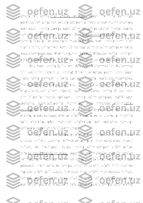 amaliy   ish,   tajriba   bilan   amalga   oshiriladi ,   degan.   Insonning   kamolotga
yetishida ham aqliy, ham axloqiy tarbiyaning o’zaro aloqasi muhim ahamiyat
kasb   etadi.   Forobiy   tavsiya   etgan   ta’lim   va   tarbiya   usullari   hozirgi   davrda
ham   o’z   ahamiyatini   yo’qotmagan.   Abu   Nasr   Forobiy   (873-950).   O’rta   asr
ijtimoiy-falsafiy   fikr   taraqqiyoti   mutafakkir   Abu   Nasr   Forobiy   nomi   bilan
bog'liq bo'lib, uning inson kamoloti haqidagi ta'limoti ta'lim-tarbiya sohasida
katta   ahamiyatga   ega.   Mashhur   yunon   faylasufi   Arastudan   so’ng   Forobiyni
yirik mutafakkir – «Muallimi soniy» - «Ikkinchi muallim» deb ataydilar.
Abu   Nasr   Forobiy   (to'liq   ismi   Abu   Nasr   Muhammad   ibn   Muhammad
ibn   Uzaliq   ibn   Tarxon   al-Forobiy)   Shosh-Toshkentga   yaqin   Forob   degan
joyda   harbiy   xizmatchi   oilasida   tug'ilgan.   Forobiy   Bag'dodda   matematika,
mantiq,   tibbiyot ,   musiqa,   tabiiyot,   huquq,   tilshunoslik ,   poetika   bilan
shug'ullandi,   turli   tillarni   o'rgandi.   Ba'zi   manbalarda   Forobiy   70   dan   ortiq
tilni   bilganligi   haqida   aytilagan.   Forobiy   ta’lim-tarbiyaga   bag’ishlagan
asarlarida   ta'lim-tarbiyaning   muhimligi,   unda   nimalarga   e'tibor   berish
zarurligi , ta'lim-tarbiya usullari va uslubi haqida fikr yuritadi. «Fozil odamlar
shahri»,   «Baxt-saodatga   erishuv   to’g’risida»,   «Ixso-al-ulum»,   «Ilmlarning
kelib   chiqishi»,   «Aql   ma’nolari   to’g’risida»   kabi   asarlarida   ijtimoiy-
tarbiyaviy qarashlari o’z ifodasini topgan.
Forobiy   inson   kamolotga   yolg’iz   erisha   olmaydi,   boshqalar   bilan
aloqada   bo’lish,   ularning   ko’maklashuvi   yoki   munosabatlariga   muxtoj
bo’ladi,   deb   hisoblagan.   Bunga   Forobiy   ta’lim-tarbiyani   to’g’ri   yo’lga
qo’yish   orqali   erishish   mumkin ,   degan.   Chunki   maqsadga   muvofiq   amalga
oshirilgan ta’lim-tarbiya insonni ham aqliy, ham axloqiy jihatdan kamolotga
yetkazadi.   Inson   tabiat   va   jamiyat   qonun-qoidalarini   to’g’ri   bilib   oladi   va
hayotda   to’g’ri   yo’l   tutadi,   boshqalar   bilan   to’g’ri   munosabatda   bo’ladi,
jamiyat   tartib-qoidlariga   rioya   qiladi.   Forobiy   ta’lim-tarbiyaning   asosiy
vazifasi jamiyat talablariga javob bera oladigan va shu jamiyat uchun xizmat 