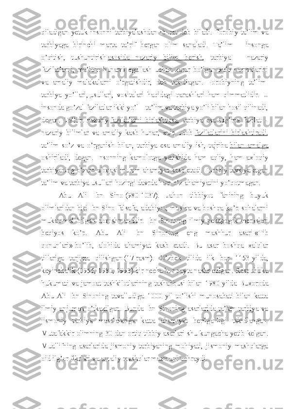 qiladigan   yetuk   insonni   tarbiyalashdan   iborat   deb   biladi.   Forobiy   ta’lim   va
tarbiyaga   birinchi   marta   ta’rif   bergan   olim   sanaladi.   Ta’lim   –   insonga
o’qitish,   tushuntirish   asosida   nazariy   bilim   berish ,   tarbiya   –   nazariy
fazilatlarni,   ma’lum   hunarni   egallash   uchun   zarur   bo’lgan   xulq   normalarini
va   amaliy   malakalarni   o’rgatishdir,   deb   takidlagan.   Forobiyning   ta’lim-
tarbiya   yo’llari,   usullari ,   vositalari   haqidagi   qarashlari   ham   qimmatlidir.   U
insonda go’zal fazilatlar ikki yo’l – ta’lim va tarbiya yo’li bilan hosil qilinadi,
degan.   Ta’lim   nazariy   fazilatlarni   birlashtirsa ,   tarbiya   esa   tug’ma   fazilat   –
nazariy   bilimlar   va   amaliy   kasb-hunar,   xulq-odob   fazilatlarini   birlashtiradi ,
ta’lim   so’z   va   o’rganish   bilan,   tarbiya   esa   amaliy   ish,   tajriba   bilan   amalga
oshiriladi ,   degan.   Insonning   kamolotga   yetishida   ham   aqliy,   ham   axloqiy
tarbiyaning o’zaro aloqasi muhim ahamiyat kasb etadi. Forobiy tavsiya etgan
ta’lim va tarbiya usullari hozirgi davrda ham o’z ahamiyatini yo’qotmagan.
Abu   Ali   Ibn   Sino   (980-1037).   Jahon   tibbiyot   fanining   buyuk
olimlaridan biri Ibn Sino falsafa, adabiyot, musiqa va boshqa ko’p sohalarni
mukammal   bilgan   donishmanddir.   Ibn   Sinoning   ilmiy-pedagogik   meroslari
beqiyos   ko’p.   Abu   Ali   Ibn   Sinoning   eng   mashhur   asari   «Tib
qonunlari»   bo’lib,   alohida   ahamiyat   kasb   etadi.   Bu   asar   boshqa   xalqlar
tillariga   tarjima   qilishgan   (17-rasm).   O’zbek   tilida   ilk   bor   1153-yilda,
keyinchalik (1956, 1980, 1993) bir necha bor qayta nashr etilgan. Respublika
hukumati   va   jamoat   tashkilotlarining   tashabbusi   bilan   1980-yilda   Buxoroda
Abu   Ali   Ibn   Sinoning   tavalludiga   1000   yil   to’lishi   munosabati   bilan   katta
ilmiy   anjuman   o’tkazilgan.   Bunda   Ibn   Sinoning   asarlarida   ta’lim-tarbiya   va
jismoniy   tarbiya   masalalariga   katta   ahamiyat   berilganligi   takidlangan.
Mutafakkir olimning 30 dan ortiq tibbiy asarlari shu kungacha yetib kelgan.
Muallifning   asarlarida   jismoniy   tarbiyaning   mohiyati,   jismoniy   mashqlarga
oid ilg’or fikrlari va amaliy mashqlar mazmuni uchraydi. 