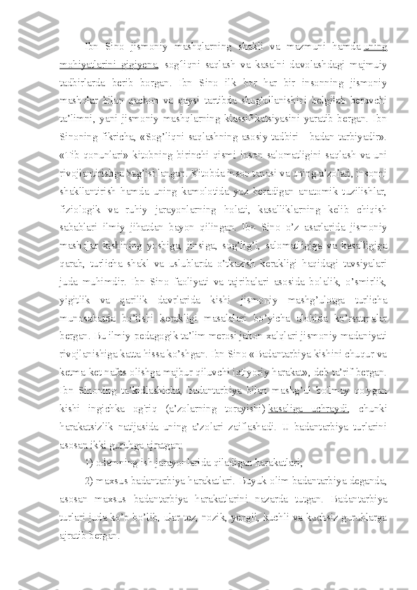 Ibn   Sino   jismoniy   mashqlarning   shakli   va   mazmuni   hamda   uning
mohiyatlarini   gigiyena ,   sog'liqni   saqlash   va   kasalni   davolashdagi   majmuiy
tadbirlarda   berib   borgan.   Ibn   Sino   ilk   bor   har   bir   insonning   jismoniy
mashqlar   bi lan   qachon   va   qaysi   tartibda   shug'ullanishini   belgilab   beruvchi
ta’limni,   yani   jismoniy   mashqlarning   klassifikatsiyasini   yaratib   bergan.   Ibn
Sinoning fikricha, «Sog’liqni saqlashning  asosiy tadbiri -  badan tarbiyadir».
«Tib   qonunlari»   kitobning   birinchi   qismi   inson   salomatligini   saqlash   va   uni
rivojlantirishga bag’ishlangan. Kitobda inson tanasi va uning a’zolari, insonni
shakllantirish   hamda   uning   kamolotida   yuz   beradigan   anatomik   tuzilishlar,
fiziologik   va   ruhiy   jarayonlarning   holati,   kasalliklarning   kelib   chiqish
sabablari   ilmiy   jihatdan   bayon   qilingan.   Ibn   Sino   o’z   asarlarida   jismoniy
mashqlar   kishining   yoshiga,   jinsiga,   sog’lig’i,   salomatligiga   va   kasalligiga
qarab,   turlicha   shakl   va   uslublarda   o’tkazish   kerakligi   haqidagi   tavsiyalari
juda   muhimdir.   Ibn   Sino   faoliyati   va   tajribalari   asosida   bolalik,   o’smirlik,
yigitlik   va   qarilik   davrlarida   kishi   jismoniy   mashg’ulotga   turlicha
munosabatda   bo’lishi   kerakligi   masalalari   bo’yicha   alohida   ko’rsatmalar
bergan. Bu ilmiy-pedagogik ta’lim merosi jahon xalqlari jismoniy madaniyati
rivojlanishiga katta hissa ko’shgan. Ibn Sino «Badantarbiya kishini chuqur va
ketma-ket nafas olishga majbur qiluvchi ixtiyoriy harakat», deb ta’rif bergan.
Ibn   Sinoning   ta’kidlashicha,   badantarbiya   bilan   mashg’ul   bo'lmay   qo'ygan
kishi   ingichka   og'riq   (a’zolarning   torayishi)   kasaliga   uchraydi ,   chunki
harakatsizlik   natijasida   uning   a’zolari   zaiflashadi.   U   badantarbiya   turlarini
asosan ikki guruhga ajratgan:
1) odamning ish jarayonlarida qiladigan harakatlari;
2) maxsus badantarbiya harakatlari. Buyuk olim badantarbiya deganda,
asosan   maxsus   badan tarbiya   harakatlarini   nazarda   tutgan.   Badantar biya
turlari juda ko’p bo’lib, ular tez, nozik, yengil, kuchli va kuchsiz guruhlarga
ajratib bergan. 