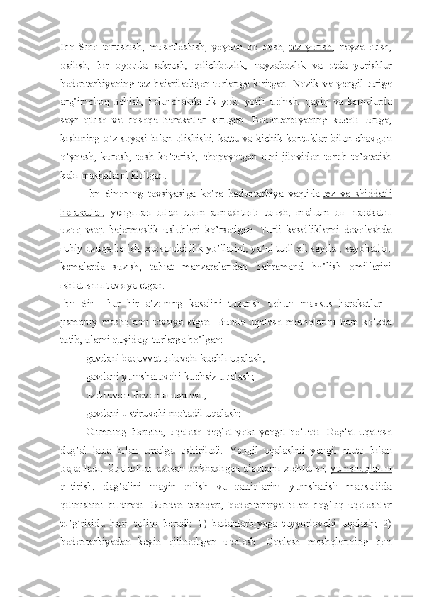 Ibn   Sino   tortishish,   mushtlashish,   yoydan   oq   otish,   tez   yurish ,   nayza   otish,
osilish,   bir   oyoqda   sakrash,   qilichbozlik,   nayzabozlik   va   otda   yurishlar
badantarbiyaning   tez   bajariladi gan   turlariga   kiritgan.   Nozik   va   yengil   turiga
arg’imchoq   uchish,   belanchakda   tik   yoki   yotib   uchish,   qayiq   va   kemalarda
sayr   qilish   va   boshqa   harakatlar   kiritgan.   Badantarbiyaning   kuchli   turiga,
kishining o’z soyasi bilan olishishi, katta va kichik koptoklar bilan chavgon
o’ynash,   kurash,   tosh   ko’tarish,   chopayotgan   otni   jilovidan   tortib   to’xtatish
kabi mashqlarni kiritgan.
Ibn   Sinoning   tavsiyasiga   ko’ra   badantarbiya   vaqtida   tez   va   shiddatli
harakatlar ,   yengillari   bilan   doim   almashtirib   turish,   ma’lum   bir   harakatni
uzoq   vaqt   bajarmaslik   uslublari   ko’rsatlgan.   Turli   kasalliklarni   davolashda
ruhiy ozuqa berish, xursandchilik yo’llarini, ya’ni turli xil sayrlar, sayohatlar,
kemalarda   suzish,   tabiat   manzaralaridan   bahramand   bo’lish   omillarini
ishlatishni tavsiya etgan.
Ibn   Sino   har   bir   a’zoning   kasalini   tuzatish   uchun   maxsus   harakatlar   -
jismoniy   mashqlarni   tavsiya   etgan.   Bunda   uqalash   mashqlarini   ham   ko’zda
tutib, ularni quyidagi turlarga bo’lgan:
gavdani baquvvat qiluvchi kuchli uqalash;
gavdani yumshatuvchi kuchsiz uqalash;
ozdiruvchi davomli uqalash;
gavdani o'stiruvchi mo'tadil uqalash;
Olimning   fikricha,   uqalash   dag’al   yoki   yengil   bo’ladi.   Dag’al   uqalash
dag’al   latta   bilan   amalga   oshiriladi.   Yengil   uqalashni   yengil   mato   bilan
bajariladi. Uqalashlar asosan bo'shashgan a’zolami zichlatish,   yumshoqlarini
qotirish ,   dag’alini   mayin   qilish   va   qattiqlarini   yumshatish   maqsadida
qilinishini   bildiradi.   Bundan   tashqari,   badantarbiya   bilan   bog’liq   uqalashlar
to’g’risida   ham   ta'lim   beradi:   1)   badantarbiyaga   tayyorlovchi   uqalash;   2)
badantarbiyadan   keyin   qilinadigan   uqalash.   Uqalash   mashqlarining   qon 