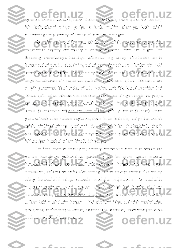 aylanish tizimini tezlatish, nafas olishni yaxshilash, hazm qilish a’zolarining
ish   faoliyatlarini   to’g’ri   yo’lga   solishda   muhim   ahamiyat   kasb   etishi
allomaning ilmiy-amaliy ta’limida to’la mazmun topgan.
Ibn   Sino   salomatlikni   saqlashda   dam   olish,   uyqu   va   me’yorida
ovqatlanish   hayotiy   zaruriyatligini   eng   asosiy   omillardan   deb   bilgan.   Ibn
Sinoning   badantarbiya   haqidagi   ta’limida   eng   asosiy   o’rinlardan   birida
kurash turlari turadi. Kurashning turlari ham bir nechadir. Ulardan biri: ikki
kurashuvchining har biri o’z raqibining belbog’idan ushlab tortadi, shu bilan
birga   kurashuvchi   o’z   raqibidan   qutilishning   chorasini   qiladi.   Ikkinchisi   esa
qo’yib   yubormaslikka   harakat   qiladi.   Boshqa   turi:   ikki   kurashuvchidan   biri
ikkala   qo’li   bilan   ikkinchisini   mahkam   quchoqlab   o’ziga   tortadi   va   yonga
ag’daradi,   bu   vaqtda   birinchi   kurashuvchining   o’ng   qo’li   ostidan   o’tishi
kerak,   (kurashuvchilar)   goh   qadlarini   tiklab ,   goh   egiladilar   (kurash)   turlari
yana ko’krak bilan zarbani qaytarish, ikkinchi bir kishining bo’ynidan ushlab
egish,   bir-birovlarining   oyoqlarini   o’z   oyoqlari   bilan   chalkashtirib,   chalib
yoki   oyoqlari   bilan   ikkinchisining   oyoqlarini   yirib   qilinadigan   va   polvonlar
ishlatadigan harakatlar ham kiradi, deb yozgan.
Ibn Sino inson salomatligini jismoniy tarbiya vosita lari bilan yaxshilash
va   uni   kamolotga   yetkazishda   gavdaning   har   bir   qismi   uchun   maxsus
harakatlar   borligini   aniq   misollarda   ko'rsatib   bergan.   Qo’l   va   oyoq
harakatlari,   ko’krak   va   nafas  a’zolarining   hamda   boshqa   barcha   a’zolarning
tabiiy   harakatlarini   ishga   soluvchi   mashqlar   majmuasini   o’z   asarlarida
mujassamlashtirgan.   Bunda   tovush-og’iz   bo’shli’g’idagi   bar cha   a’zolarni
harakatlantirish,   baland-past   ovoz   chiqarish ,   tilni   chiqarish,   tortish,   burash,
tuflash   kabi   mashqlarini   bergan.   Ichki   a’zolarni   ishga   tushirish   mashqlariga
qayiqlarda, arg’imchoqda uchish, belanchakda tebratish, aravalarda yurish va
boshqa mashqlarni tavsiya etgan. 