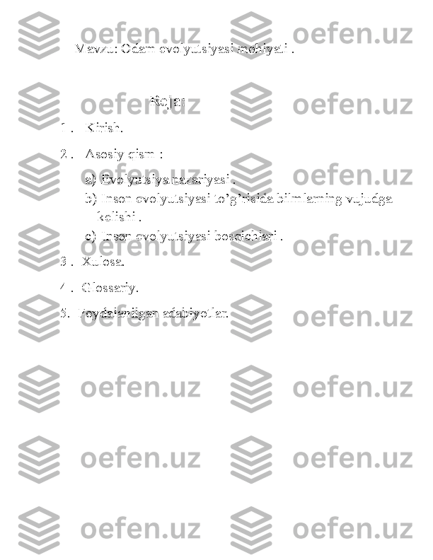     Mavzu:  Odam evolyutsiyasi mohiyati  .
                       Reja:
1 .   Kirish.
2 .   Asosiy qism :
a)  Evolyutsiya nazariyasi .
b)  Inson evolyutsiyasi to’g’risida bilmlarning vujudga   
kelishi .
c)  Inson evolyutsiyasi bosqichlari .
3 .  Xulosa. 
4 .  Glossariy.
5.  Foydalanilgan adabiyotlar. 