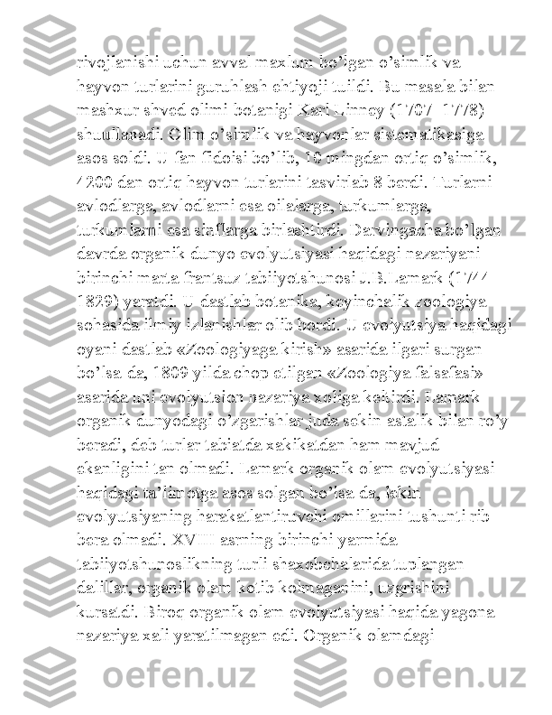 rivojlanishi uchun avval maxlum bo’lgan o’simlik va 
hayvon turlarini guruhlash ehtiyoji tuildi. Bu masala bilan 
mashxur shved olimi-botanigi Karl Linney (1707- 1778) 
shuullanadi. Olim o’simlik va hayvonlar sistematikasiga 
asos soldi. U fan fidoisi bo’lib, 10 mingdan ortiq o’simlik, 
4200 dan ortiq hayvon turlarini tasvirlab 8 berdi. Turlarni 
avlodlarga, avlodlarni esa oilalarga, turkumlarga, 
turkumlarni esa sinflarga birlashtirdi. Darvingacha bo’lgan 
davrda organik dunyo evolyutsiyasi haqidagi nazariyani 
birinchi marta frantsuz tabiiyotshunosi J.B.Lamark (1744-
1829) yaratdi. U dastlab botanika, keyinchalik zoologiya 
sohasida ilmiy izlanishlar olib bordi. U evolyutsiya haqidagi
oyani dastlab «Zoologiyaga kirish» asarida ilgari surgan 
bo’lsa-da, 1809 yilda chop etilgan «Zoologiya falsafasi» 
asarida uni evolyutsion nazariya xoliga keltirdi. Lamark 
organik dunyodagi o’zgarishlar juda sekin-astalik bilan ro’y
beradi, deb turlar tabiatda xakikatdan ham mavjud 
ekanligini tan olmadi. Lamark organik olam evolyutsiyasi 
haqidagi ta’limotga asos solgan bo’lsa-da, lekin 
evolyutsiyaning harakatlantiruvchi omillarini tushunti rib 
bera olmadi. XVIII asrning birinchi yarmida 
tabiiyotshunoslikning turli shaxobchalarida tuplangan 
dalillar, organik olam kotib kolmaganini, uzgrishini 
kursatdi. Biroq organik olam evolyutsiyasi haqida yagona 
nazariya xali yaratilmagan edi. Organik olamdagi  