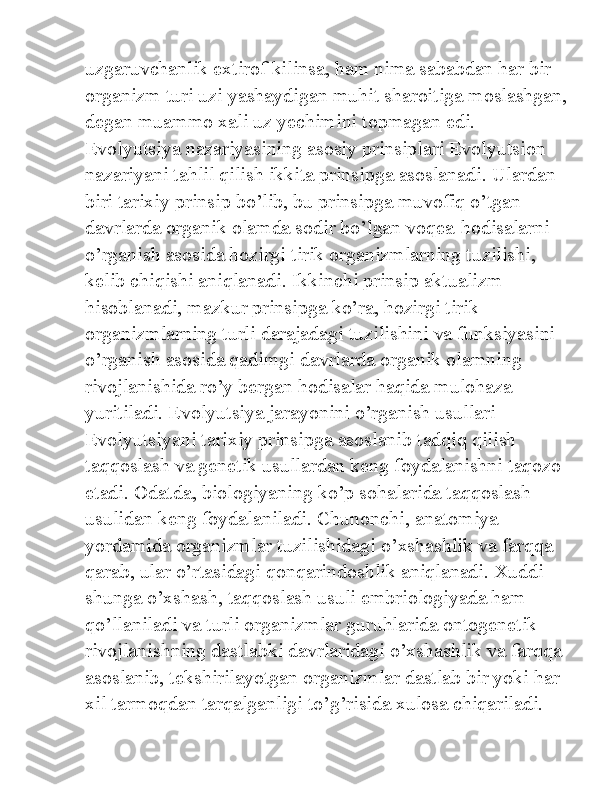 uzgaruvchanlik extirof kilinsa, ham nima sababdan har bir 
organizm turi uzi yashaydigan muhit sharoitiga moslashgan,
degan muammo xali uz yechimini topmagan edi. 
Evolyutsiya nazariyasining asosiy prinsiplari Evolyutsion 
nazariyani tahlil qilish ikkita prinsipga asoslanadi. Ulardan 
biri tarixiy prinsip bo’lib, bu prinsipga muvofiq o’tgan 
davrlarda organik olamda sodir bo’lgan voqea-hodisalarni 
o’rganish asosida hozirgi tirik organizmlarning tuzilishi, 
kelib chiqishi aniqlanadi. Ikkinchi prinsip aktualizm 
hisoblanadi, mazkur prinsipga ko’ra, hozirgi tirik 
organizmlarning turli darajadagi tuzilishini va funksiyasini 
o’rganish asosida qadimgi davrlarda organik olamning 
rivojlanishida ro’y bergan hodisalar haqida mulohaza 
yuritiladi. Evolyutsiya jarayonini o’rganish usullari 
Evolyutsiyani tarixiy prinsipga asoslanib tadqiq qilish 
taqqoslash va genetik usullardan keng foydalanishni taqozo 
etadi. Odatda, biologiyaning ko’p sohalarida taqqoslash 
usulidan keng foydalaniladi. Chunonchi, anatomiya 
yordamida organizmlar tuzilishidagi o’xshashlik va farqqa 
qarab, ular o’rtasidagi qonqarindoshlik aniqlanadi. Xuddi 
shunga o’xshash, taqqoslash usuli embriologiyada ham 
qo’llaniladi va turli organizmlar guruhlarida ontogenetik 
rivojlanishning dastlabki davrlaridagi o’xshashlik va farqqa 
asoslanib, tekshirilayotgan organizmlar dastlab bir yoki har 
xil tarmoqdan tarqalganligi to’g’risida xulosa chiqariladi.  