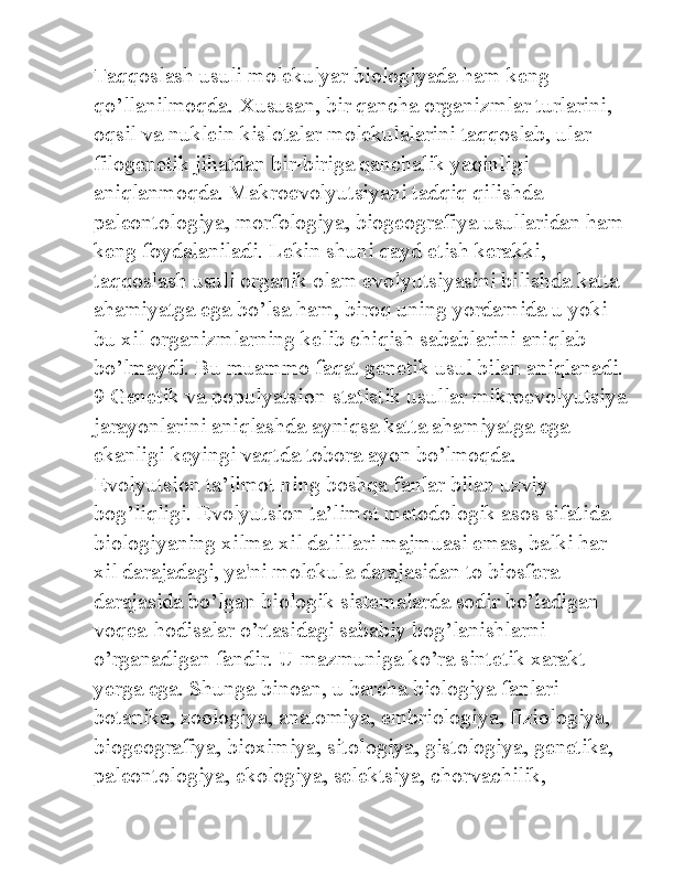 Taqqoslash usuli molekulyar biologiyada ham keng 
qo’llanilmoqda. Xususan, bir qancha organizmlar turlarini, 
oqsil va nuklein kislotalar molekulalarini taqqoslab, ular 
filogenetik jihatdan bir-biriga qanchalik yaqinligi 
aniqlanmoqda. Makroevolyutsiyani tadqiq qilishda 
paleontologiya, morfologiya, biogeografiya usullaridan ham
keng foydalaniladi. Lekin shuni qayd etish kerakki, 
taqqoslash usuli organik olam evolyutsiyasini bilishda katta 
ahamiyatga ega bo’lsa ham, biroq uning yordamida u yoki 
bu xil organizmlarning kelib chiqish sabablarini aniqlab 
bo’lmaydi. Bu muammo faqat genetik usul bilan aniqlanadi.
9 Genetik va populyatsion-statistik usullar mikroevolyutsiya
jarayonlarini aniqlashda ayniqsa katta ahamiyatga ega 
ekanligi keyingi vaqtda tobora ayon bo’lmoqda. 
Evolyutsion ta’limot ning boshqa fanlar bilan uzviy 
bog’liqligi. Evolyutsion ta’limot metodologik asos sifatida 
biologiyaning xilma-xil dalillari majmuasi emas, balki har 
xil darajadagi, ya'ni molekula darajasidan to biosfera 
darajasida bo’lgan biologik sistemalarda sodir bo’ladigan 
voqea-hodisalar o’rtasidagi sababiy bog’lanishlarni 
o’rganadigan fandir. U mazmuniga ko’ra sintetik xarakt 
yerga ega. Shunga binoan, u barcha biologiya fanlari-
botanika, zoologiya, anatomiya, embriologiya, fiziologiya, 
biogeografiya, bioximiya, sitologiya, gistologiya, genetika, 
paleontologiya, ekologiya, selektsiya, chorvachilik,  