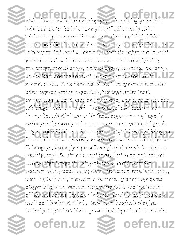 o’simlikshunoslik, parazitologiya, mikrobiologiya va shu 
kabi boshqa fanlar bilan uzviy bog’liqdir. Evolyutsion 
ta’limotning muayyan fan sohalari bilan bog’liqligi ikki 
tomonlamadir. Bir tomondan, u xususiy biologiya fanlarida 
to’plangan dalillarni xulosalab, umumbiologiya qonunlarini 
yaratadi. Ikkinchi tomondan, bu qonunlar biologiyaning 
anatomiya, morfologiya, embriologiya, botanika, zoologiya 
va shu kabi boshqa sohalari uchun nazariy asos bo’lib 
xizmat qiladi. Yirik darvinist K. A. Timiryazev o’simliklar 
bilan hayvonlarning hayoti to’g’risidagi fanlar faqat 
evolyutsion ta'limot asosida ijobiy rivojlanishi mumkin, deb
ta'kidlagan edi. I. I. Mechnikov shamollash jarayoni va 
immunitet tabiatini tushunish faqat organizmning hayotiy 
reaksiyalariga evolyutsion nuqtai nazardan yondoshilganda 
to’g’ri xal etilishi mumkin, degan. To’g’ri, boshqa biologiya
fanlari, chunonchi, siyosiy va eksperimental morfologiya va
fiziologiya, ekologiya, genetikadagi kabi, darvinizmda ham 
tasviriy, analitik, sintetik, tajriba usullari keng qo’llaniladi. 
Evolyutsiya jarayonini o’rganishda yuqoridagilardan 
tashqari, tabiiy populyatsiyalarni har tomonlama tahlil qilib,
ularning tarkibini, mavsumiy va mahalliy sharoitga qarab 
o’zgarishini aniqlash, uni eksperimental sharoitda tadqiq 
qilish usullaridan foydalaniladi. Bu darvinizmning xususiy 
usuli bo’lib xizmat qiladi. Darvinizm barcha biologiya 
fanlari yutug’ini o’zida mujassamlashtirgani uchun ana shu  