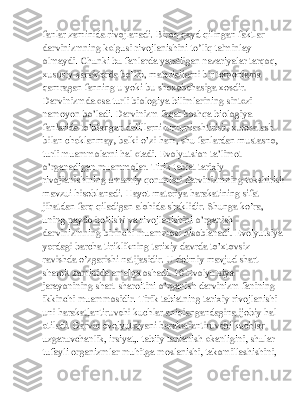 fanlar zaminida rivojlanadi. Biroq qayd qilingan faktlar 
darvinizmning kelgusi rivojlanishini to’liq ta'minlay 
olmaydi. Chunki bu fanlarda yaratilgan nazariyalar tarqoq, 
xususiy xarakterda bo’lib, materiallarni bir tomonlama 
qamragan fanning u yoki bu shoxobchasiga xosdir. 
Darvinizmda esa turli biologiya bilimlarining sintezi 
namoyon bo’ladi. Darvinizm faqat boshqa biologiya 
fanlarida to’plangan dalillarni umumlashtirish, xulosalash 
bilan cheklanmay, balki o’zi ham, shu fanlardan mustasno, 
turli muammolarni hal etadi. Evolyutsion ta’limot 
o’rganadigan muammolar. Tirik tabiat tarixiy 
rivojlanishining umumiy qonunlari darvinizmning tekshirish
mavzui hisoblanadi. Hayot materiya harakatining sifat 
jihatdan farq qiladigan alohida shaklidir. Shunga ko’ra, 
uning paydo bo’lishi va rivojlanishini o’rganish 
darvinizmning birinchi muammosi hisoblanadi. Evolyutsiya
yerdagi barcha tiriklikning tarixiy davrda to’xtovsiz 
ravishda o’zgarishi natijasidir. U doimiy mavjud shart-
sharoit zaminida amalga oshadi. 10 Evolyutsiya 
jarayonining shart-sharoitini o’rganish darvinizm fanining 
ikkinchi muammosidir. Tirik tabiatning tarixiy rivojlanishi 
uni harakatlantiruvchi kuchlar aniqlangandagina ijobiy hal 
etiladi. Darvin evolyutsiyani harakatlantiruvchi kuchlar 
uzgaruvchanlik, irsiyat,. tabiiy tanlanish ekanligini, shular 
tufayli organizmlar muhitga moslanishi, takomillashishini,  