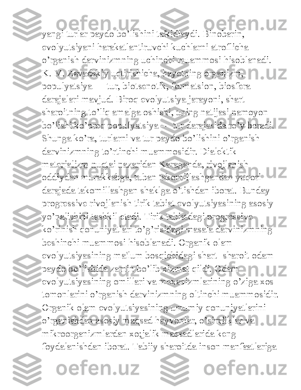 yangi turlar paydo bo’lishini ta'kidlaydi. Binobarin, 
evolyutsiyani harakatlantiruvchi kuchlarni atroflicha 
o’rganish darvinizmning uchinchi muammosi hisoblanadi. 
K. M. Zavadskiy uqtirishicha, hayotning organizm, 
populyatsiya — tur, biotsenotik, formatsion, biosfera 
darajalari mavjud. Biroq evolyutsiya jarayoni, shart-
sharoitning to’liq amalga oshishi, uning natijasi namoyon 
bo’lishi ko’proq populyatsiya — tur darajasida ro’y beradi. 
Shunga ko’ra, turlarni va tur paydo bo’lishini o’rganish 
darvinizmning to’rtinchi muammosidir. Dialektik 
materializm nuqtai nazaridan Karaganda, rivojlanish 
oddiydan murakkabga, tuban takomillashgandan yuqori 
darajada takomillashgan shaklga o’tishdan iborat. Bunday 
progressive rivojlanish tirik tabiat evolyutsiyasining asosiy 
yo’nalishini tashkil etadi. Tirik tabiatdagi progressive 
ko’rinish qonuniyatlari to’g’risidagi masala darvinizmning 
beshinchi muammosi hisoblanadi. Organik olam 
evolyutsiyasining ma'lum bosqichidagi shart- sharoit odam 
paydo bo’lishida zamin bo’lib xizmat qildi. Odam 
evolyutsiyasining omillari va mexanizmlarining o’ziga xos 
tomonlarini o’rganish darvinizmning oltinchi muammosidir.
Organik olam evolyutsiyasining umumiy qonuniyatlarini 
o’rganishdan asosiy maqsad hayvonlar, o’simliklar va 
mikroorganizmlardan xo;jalik maqsadlarida keng 
foydalanishdan iborat. Tabiiy sharoitda inson manfaatlariga  