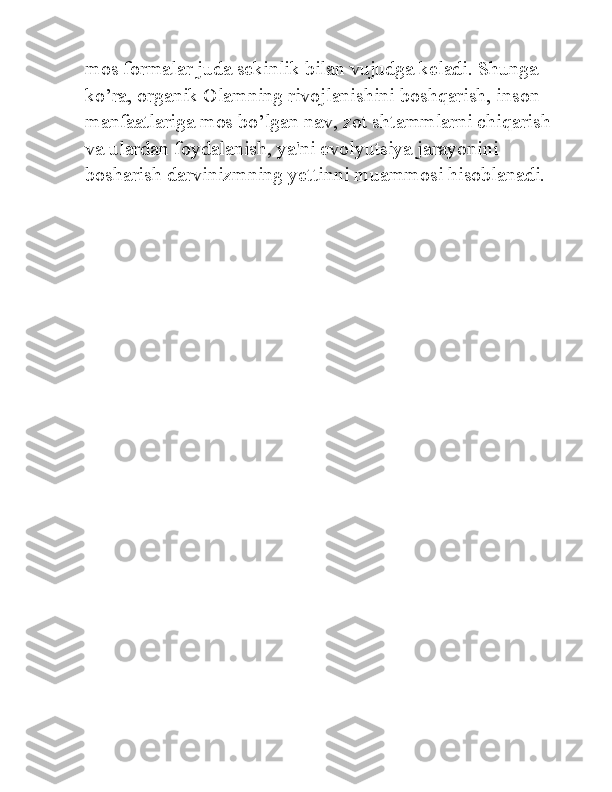 mos formalar juda sekinlik bilan vujudga keladi. Shunga 
ko’ra, organik Olamning rivojlanishini boshqarish, inson 
manfaatlariga mos bo’lgan nav, zot shtammlarni chiqarish 
va ulardan foydalanish, ya'ni evolyutsiya jarayonini 
bosharish darvinizmning yettinni muammosi hisoblanadi. 