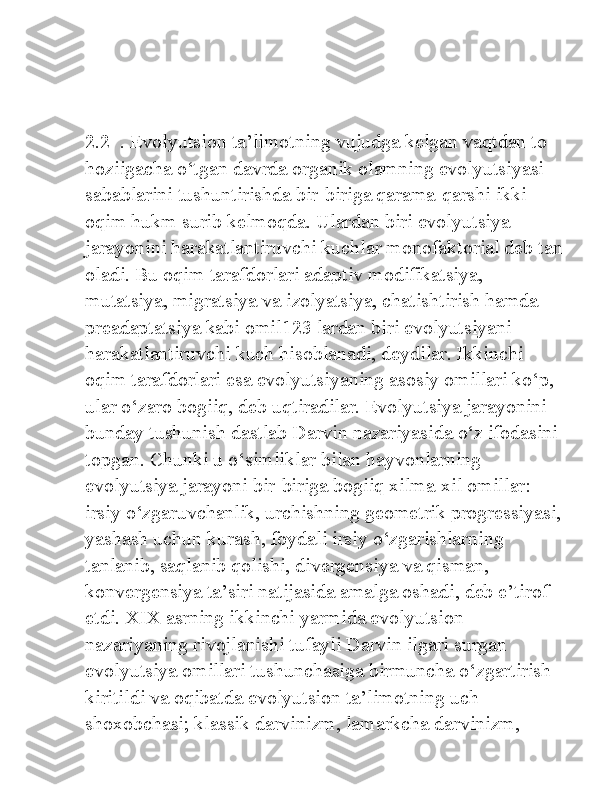 2.2  . Evolyutsion ta’limotning vujudga kelgan vaqtdan to 
hoziigacha o‘tgan davrda organik olamning evolyutsiyasi 
sabablarini tushuntirishda bir-biriga qarama-qarshi ikki 
oqim hukm surib kelmoqda. Ulardan biri evolyutsiya 
jarayonini harakatlantiruvchi kuchlar monofaktorial deb tan 
oladi. Bu oqim tarafdorlari adaptiv modifikatsiya, 
mutatsiya, migratsiya va izolyatsiya, chatishtirish hamda 
preadaptatsiya kabi omil123 lardan biri evolyutsiyani 
harakatlantiruvchi kuch hisoblanadi, deydilar. Ikkinchi 
oqim tarafdorlari esa evolyutsiyaning asosiy omillari ko‘p, 
ular o‘zaro bogiiq, deb uqtiradilar. Evolyutsiya jarayonini 
bunday tushunish dastlab Darvin nazariyasida o‘z ifodasini 
topgan. Chunki u o‘simliklar bilan hayvonlarning 
evolyutsiya jarayoni bir-biriga bogiiq xilma-xil omillar: 
irsiy o‘zgaruvchanlik, urchishning geometrik progressiyasi, 
yashash uchun kurash, foydali irsiy o‘zgarishlarning 
tanlanib, saqlanib qolishi, divergensiya va qisman, 
konvergensiya ta’siri natijasida amalga oshadi, deb e’tirof 
etdi. XIX asrning ikkinchi yarmida evolyutsion 
nazariyaning rivojlanishi tufayli Darvin ilgari surgan 
evolyutsiya omillari tushunchasiga birmuncha o‘zgartirish 
kiritildi va oqibatda evolyutsion ta’limotning uch 
shoxobchasi; klassik darvinizm, lamarkcha darvinizm,  