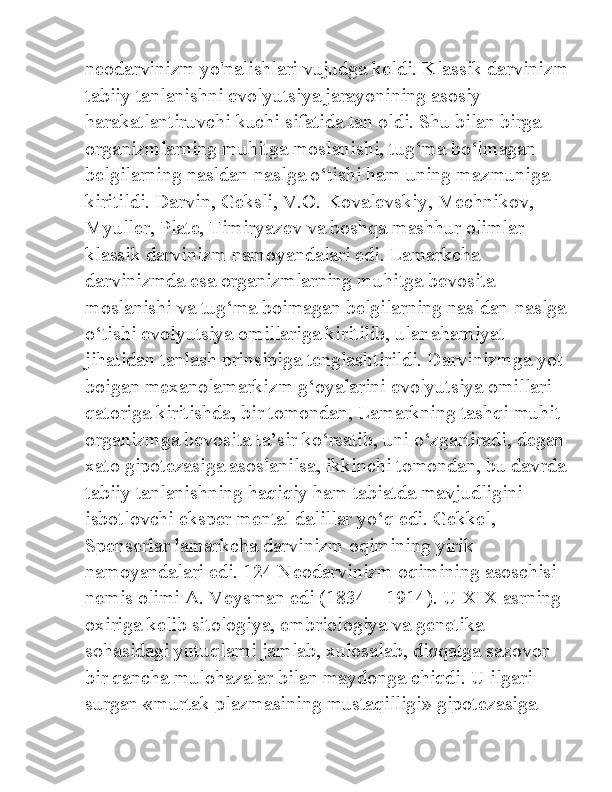 neodarvinizm yo'nalishlari vujudga keldi. Klassik darvinizm
tabiiy tanlanishni evolyutsiya jarayonining asosiy 
harakatlantiruvchi kuchi sifatida tan oldi. Shu bilan birga 
organizmlarning muhitga moslanishi, tug‘ma bo‘lmagan 
belgilarning nasldan-naslga o‘tishi ham uning mazmuniga 
kiritildi. Darvin, Geksli, V.O. Kovalevskiy, Mechnikov, 
Myuller, Plate, Timiryazev va boshqa mashhur olimlar 
klassik darvinizm namoyandalari edi. Lamarkcha 
darvinizmda esa organizmlarning muhitga bevosita 
moslanishi va tug‘ma boimagan belgilarning nasldan-naslga
o‘tishi evolyutsiya omillariga kiritilib, ular ahamiyat 
jihatidan tanlash prinsipiga tenglashtirildi. Darvinizmga yot 
boigan mexanolamarkizm g‘oyalarini evolyutsiya omillari 
qatoriga kiritishda, bir tomondan, Lamarkning tashqi muhit 
organizmga bevosita ta’sir ko‘rsatib, uni o‘zgartiradi, degan
xato gipotezasiga asoslanilsa, ikkinchi tomondan, bu davrda
tabiiy tanlanishning haqiqiy ham tabiatda mavjudligini 
isbotlovchi eksper mental dalillar yo‘q edi. Gekkel, 
Spenserlar lamarkcha darvinizm oqimining yirik 
namoyandalari edi. 124 Neodarvinizm oqimining asoschisi 
nemis olimi A. Veysman edi (1834—1914). U XIX asrning 
oxiriga kelib sitologiya, embriologiya va genetika 
sohasidagi yutuqlarni jamlab, xulosalab, diqqatga sazovor 
bir qancha mulohazalar bilan maydonga chiqdi. U ilgari 
surgan «murtak plazmasining mustaqilligi» gipotezasiga  