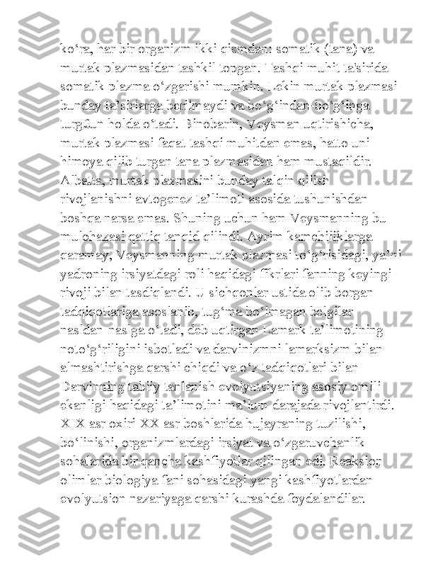 ko‘ra, har bir organizm ikki qismdan: somatik (tana) va 
murtak plazmasidan tashkil topgan. Tashqi muhit ta'sirida 
somatik plazma o‘zgarishi mumkin. Lekin murtak plazmasi 
bunday ta’sirlarga berilmaydi va bo‘g‘indan-bo‘g‘inga 
turg£un holda o‘tadi. Binobarin, Veysman uqtirishicha, 
murtak plazmasi faqat tashqi muhitdan emas, hatto uni 
himoya qilib turgan tana plazmasidan ham mustaqildir. 
Albatta, murtak plazmasini bunday talqin qilish 
rivojlanishni avtogenez ta’limoti asosida tushunishdan 
boshqa narsa emas. Shuning uchun ham Veysmanning bu 
mulohazasi qattiq tanqid qilindi. Ayrim kamchiliklarga 
qaramay, Veysmanning murtak plazmasi to‘g‘risidagi, ya’ni
yadroning irsiyatdagi roli haqidagi fikrlari fanning keyingi 
rivoji bilan tasdiqlandi. U sichqonlar ustida olib borgan 
tadqiqotlariga asoslanib, tug‘ma bo‘lmagan belgilar 
nasldan-naslga o‘tadi, deb uqtirgan Lamark ta’limotining 
noto‘g‘riligini isbotladi va darvinizmni lamarksizm bilan 
almashtirishga qarshi chiqdi va o‘z tadqiqotlari bilan 
Darvinning tabiiy tanlanish evolyutsiyaning asosiy omili 
ekanligi haqidagi ta’limotini ma’lum darajada rivojlantirdi. 
XIX asr oxiri XX asr boshlarida hujayraning tuzilishi, 
bo‘linishi, organizmlardagi irsiyat va o‘zgaruvchanlik 
sohalarida bir qancha kashfiyotlar qilingan edi. Reaksion 
olimlar biologiya fani sohasidagi yangi kashfiyotlardan 
evolyutsion nazariyaga qarshi kurashda foydalandilar.  