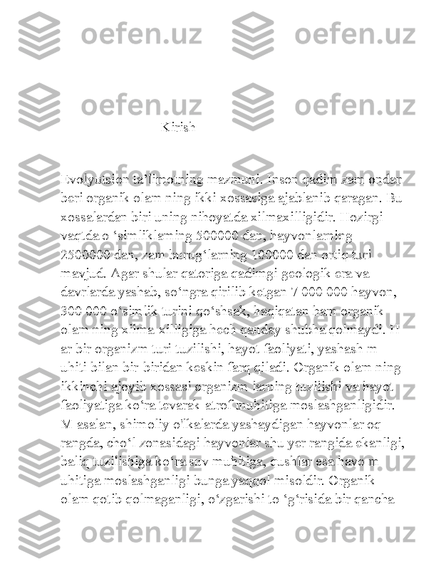                             Kirish 
Evolyutsion ta’limotning mazmuni. Inson qadim zam ondan
beri organik olam ning ikki xossasiga ajablanib qaragan. Bu
xossalardan biri uning nihoyatda xilmaxilligidir. Hozirgi 
vaqtda o ‘simliklaming 500000 dan, hayvonlarning 
2500000 dan, zam burug‘larning 100000 dan ortiq turi 
mavjud. Agar shular qatoriga qadimgi geologik era va 
davrlarda yashab, so‘ngra qirilib ketgan 7 000 000 hayvon, 
300 000 o‘simlik turini qo‘shsak, haqiqatan ham organik 
olam ning xilma-xilligiga hech qanday shubha qolmaydi. H 
ar bir organizm turi tuzilishi, hayot faoliyati, yashash m 
uhiti bilan bir-biridan keskin farq qiladi. Organik olam ning 
ikkinchi ajoyib xossasi organizm larning tuzilishi va hayot 
faoliyatiga ko‘ra tevarak-atrof muhitiga moslashganligidir. 
M asalan, shimoliy o'lkalarda yashaydigan hayvonlar oq 
rangda, cho‘l zonasidagi hayvonlar shu yer rangida ekanligi,
baliq tuzilishiga ko‘ra suv muhitiga, qushlar esa havo m 
uhitiga moslashganligi bunga yaqqol misoldir. Organik 
olam qotib qolmaganligi, o‘zgarishi to ‘g‘risida bir qancha  