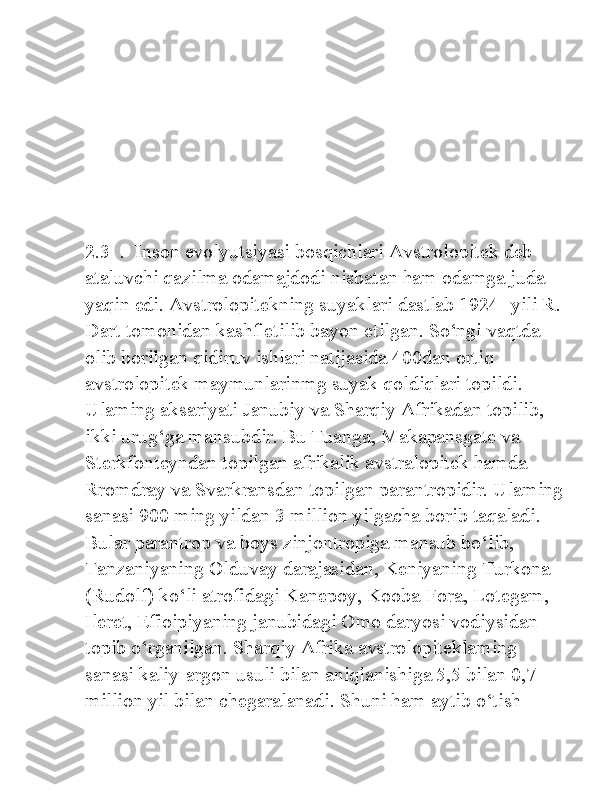 2.3  .  Inson evolyutsiyasi bosqichlari Avstrolopitek deb 
ataluvchi qazilma odamajdodi nisbatan ham odamga juda 
yaqin edi. Avstrolopitekning suyaklari dastlab 1924- yili R. 
Dart tomonidan kashf etilib bayon etilgan. So‘ngi vaqtda 
olib borilgan qidiruv ishlari natijasida 400dan ortiq 
avstrolopitek maymunlarinmg suyak qoldiqlari topildi. 
Ulaming aksariyati Janubiy va Sharqiy Afrikadan topilib, 
ikki urug‘ga mansubdir. Bu Tuanga, Makapansgate va 
Sterkfonteyndan topilgan afrikalik avstralopitek hamda 
Rromdray va Svarkransdan topilgan parantropidir. Ulaming 
sanasi 900 ming yildan 3 million yilgacha borib taqaladi. 
Bular parantrop va boys zinjontropiga mansub bo‘lib, 
Tanzaniyaning Olduvay darajasidan, Keniyaning Turkona 
(Rudolf) ko‘li atrofidagi Kanepoy, Kooba-Fora, Lotegam, 
Ileret, Efioipiyaning janubidagi Omo daryosi vodiysidan 
topib o‘rganilgan. Sharqiy Afrika avstrolopiteklaming 
sanasi kaliy-argon usuli bilan aniqlanishiga 5,5 bilan 0,7 
million yil bilan chegaralanadi. Shuni ham aytib o‘tish  