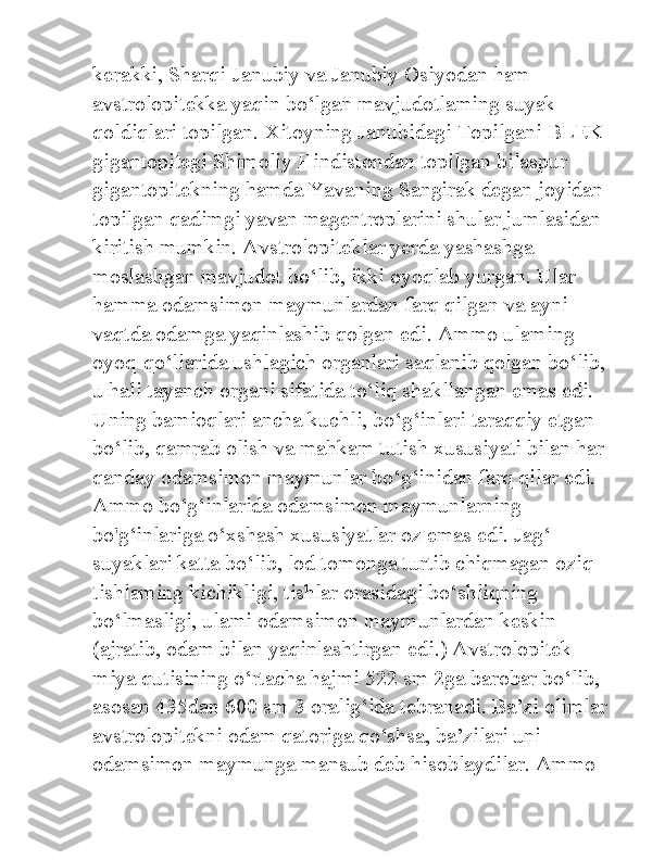 kerakki, Sharqi-Janubiy va Janubiy Osiyodan ham 
avstrolopitekka yaqin bo‘lgan mavjudotlaming suyak 
qoldiqlari topilgan. Xitoyning Janubidagi Topilgani BLEK 
gigantopitegi Shimoliy Hindistondan topilgan bilaspur 
gigantopitekning hamda Yavaning Sangirak degan joyidan 
topilgan qadimgi yavan magentroplarini shular jumlasidan 
kiritish mumkin. Avstrolopiteklar yerda yashashga 
moslashgan mavjudot bo‘lib, ikki oyoqlab yurgan. Ular 
hamma odamsimon maymunlardan farq qilgan va ayni 
vaqtda odamga yaqinlashib qolgan edi. Ammo ulaming 
oyoq-qo‘llarida ushlagich organlari saqlanib qolgan bo‘lib, 
u hali tayanch organi sifatida to‘liq shakllangan emas edi. 
Uning bamioqlari ancha kuchli, bo‘g‘inlari taraqqiy etgan 
bo‘lib, qamrab olish va mahkam tutish xususiyati bilan har 
qanday odamsimon maymunlar bo‘g‘inidan farq qilar edi. 
Ammo bo‘g‘inlarida odamsimon maymunlarning 
bo'g‘inlariga o‘xshash xususiyatlar oz emas edi. Jag‘ 
suyaklari katta bo‘lib, lod tomonga turtib chiqmagan oziq 
tishlaming kichikligi, tishlar orasidagi bo‘shliqning 
bo‘lmasligi, ulami odamsimon maymunlardan keskin 
(ajratib, odam bilan yaqinlashtirgan edi.) Avstrolopitek 
miya qutisining o‘rtacha hajmi 522 sm 2ga barobar bo‘lib, 
asosan 435dan 600 sm 3 oralig‘ida tebranadi. Ba’zi olimlar 
avstrolopitekni odam qatoriga qo‘shsa, ba’zilari uni 
odamsimon maymunga mansub deb hisoblaydilar. Ammo  