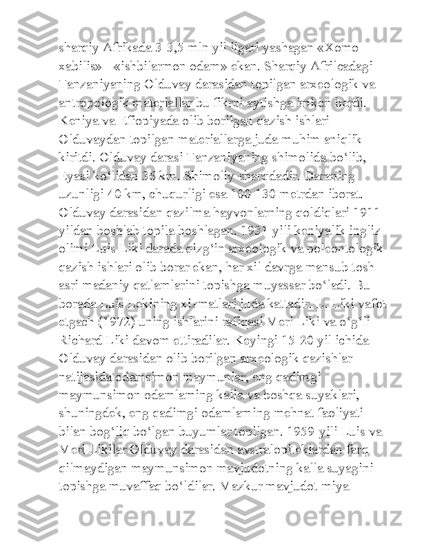 sharqiy Afrikada 3-3,5 mln yil ilgari yashagan «Xomo 
xabilis» - «ishbilarmon odam» ekan. Sharqiy Afrilcadagi 
Tanzaniyaning Olduvay darasidan topilgan arxeologik va 
antropologik materiallar bu fikrni aytishga imkon berdi. 
Keniya va Efiopiyada olib borilgan qazish ishlari 
Olduvaydan topilgan materiallarga juda muhim aniqlik 
kiritdi. Olduvay darasi Tanzaniyaning shimolida bo‘lib, 
Eyasi ko‘lidan 36 km. Shimoliy-sharqdadir. Daraning 
uzunligi 40 km, chuqurligi esa 100-130 metrdan iborat. 
Olduvay darasidan qazilma hayvonlarning qoldiqlari 1911-
yildan boshlab topila boshlagan. 1931-yili keniyalik ingliz 
olimi Luis Liki darada qizg‘in arxeologik va poleontologik 
qazish ishlari olib borar ekan, har xil davrga mansub tosh 
asri madaniy qatlamlarini topishga muyassar bo‘ladi. Bu 
borada Luis Lekining xizmatlari juda kattadir. L. Liki vafot 
etgach (1972) uning ishlarini rafiqasi Meri Liki va o‘g‘li 
Richard Liki davom ettiradilar. Keyingi 15-20 yil ichida 
Olduvay darasidan olib borilgan arxeologik qazishlar 
natijasida odamsimon maymunlar, eng qadimgi 
maymunsimon odamlaming kalla va boshqa suyaklari, 
shuningdek, eng qadimgi odamlaming mehnat faoliyati 
bilan bog‘liq bo‘lgan buyumlar topilgan. 1959-yili Luis va 
Meri Likilar Olduvay darasidan avstralopiteklardan farq 
qilmaydigan maymunsimon mavjudotning kalla suyagini 
topishga muvaffaq bo‘ldilar. Mazkur mavjudot miya  