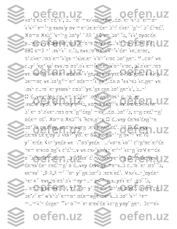 ko‘plab chiqdiki, bu hoi mazkur mavjudotlar ishbilarmon 
kishilaming asosiy ov manbalaridan biri ekanligini bildiradi.
Xomo Xabilisning bo‘yi 122-140 sm bo‘lib, ikki oyoqda 
yurgan, Tobayesning fikricha miya qutisining hajmi 675-
680 sm3 ni tashkil etib, avstrolopiteknikidan kattaroq, 
pitekantroplamikiga nisbatan kichikroq bo‘lgan. Yuqori va 
quyi jag‘lari avstrolopiteklarnikidan kichikroq, pitekantrop 
va hozirgi zamon odamnikiga, ancha yaqin bo'lgan. Uning 
barmoq va bo‘g‘inlari odamnikiga juda o ’xshab ketgan va 
tosh qurollar yasash qobiliyatiga ega bo‘lganki, buni 
Olduvayning qatlamlaridan topilgan tosh qurollar 
tasdiqlaydi. Shunday qilib, xomo xabiiis avtsrolopiteklar 
bilan pitekantrop oralig‘idagi mavjudot bo‘lib, eng qadimgi 
odam edi. Xomo Xabiiis faqatgina Olduvay darasidagina 
bo‘lib qolmay, ancha keng tarqalgan edi. 12 Olduvay 
darasida ajoyib kashfiyotlar 60-yillarining oxiri va 70-
yillarda Keniyada va Efiopiyada Turkona ko'li qirg‘oqlarida
ham arxeologik qidiruv va qazish ishlarini keng koMamda 
olib borish uchun turtki bo'ldi. Eliopiyaning Omo daryosi 
darasidan qadimgi olduvay davriga mansub qurollar topilib, 
sanasi 1,9-2,2 million yilga borib taqaladi. Mazkur joydan 
har xil avstrolopitek maymunlarfling suyaklari topilib, 
ulaming sanasi 2-4 million yilni o‘z ichiga oiadi. Ulaming 
ba’zilari «ishbilarmon odam»ga mansub bo‘lishi ham 
mumkin degan fikr olimlar orasida keng yoyilgan. Demak  