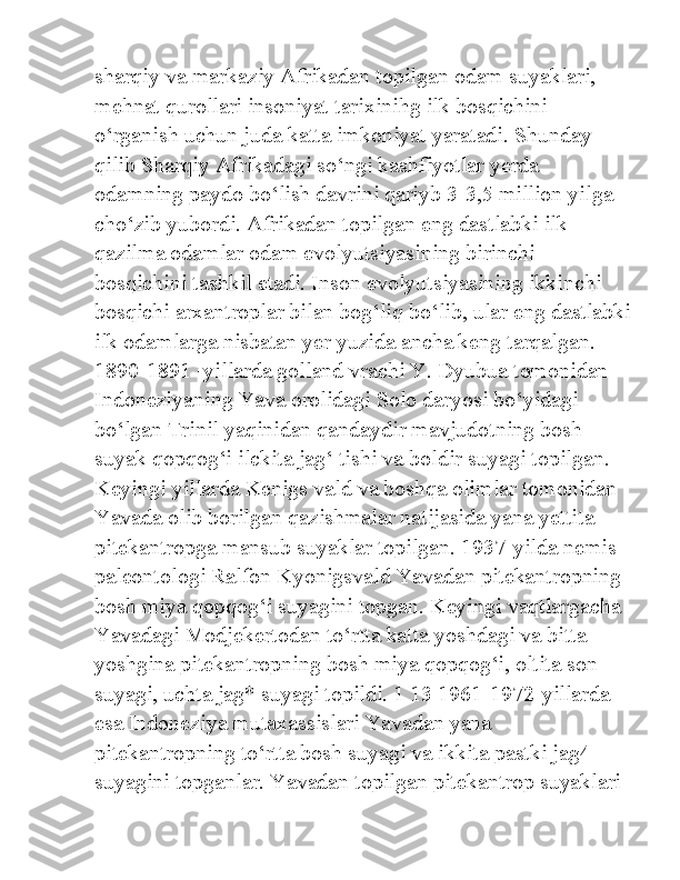 sharqiy va markaziy Afrikadan topilgan odam suyaklari, 
mehnat qurollari insoniyat tarixinihg ilk bosqichini 
o‘rganish uchun juda katta imkoniyat yaratadi. Shunday 
qilib Sharqiy Afrikadagi so‘ngi kashfiyotlar yerda 
odamning paydo bo‘lish davrini qariyb 3-3,5 million yilga 
cho‘zib yubordi. Afrikadan topilgan eng dastlabki ilk 
qazilma odamlar odam evolyutsiyasining birinchi 
bosqichini tashkil etadi. Inson evolyutsiyasining ikkinchi 
bosqichi arxantroplar bilan bog‘liq bo‘lib, ular eng dastlabki
ilk odamlarga nisbatan yer yuzida ancha keng tarqalgan. 
1890-1891 -yillarda golland vrachi Y. Dyubua tomonidan 
Indoneziyaning Yava orolidagi Solo daryosi bo‘yidagi 
bo‘lgan Trinil yaqinidan qandaydir mavjudotning bosh 
suyak qopqog‘i ilckita jag‘ tishi va boldir suyagi topilgan. 
Keyingi yillarda Kenigs vald va boshqa olimlar tomonidan 
Yavada olib borilgan qazishmalar natijasida yana yettita 
pitekantropga mansub suyaklar topilgan. 1937-yilda nemis 
paleontologi Ralfon Kyonigsvald Yavadan pitekantropning 
bosh miya qopqog‘i suyagini topgan. Keyingi vaqtlargacha 
Yavadagi Modjekertodan to‘rtta katta yoshdagi va bitta 
yoshgina pitekantropning bosh miya qopqog‘i, oltita son 
suyagi, uchta jag* suyagi topildi. 1 13 1961-1972-yillarda 
esa Indoneziya mutaxassislari Yavadan yana 
pitekantropning to‘rtta bosh suyagi va ikkita pastki jag4 
suyagini topganlar. Yavadan topilgan pitekantrop suyaklari  